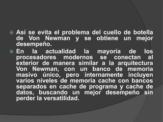  Así se evita el problema del cuello de botella
  de Von Newman y se obtiene un mejor
  desempeño.
 En    la actualidad la mayoría de los
  procesadores modernos se conectan al
  exterior de manera similar a la arquitectura
  Von Newman, con un banco de memoria
  masivo único, pero internamente incluyen
  varios niveles de memoria cache con bancos
  separados en cache de programa y cache de
  datos, buscando un mejor desempeño sin
  perder la versatilidad.
 