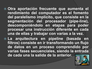  Otra aportación frecuente que aumenta el
  rendimiento del computador es el fomento
  del paralelismo implícito, que consiste en la
  segmentación del procesador (pipe-line),
  descomponiéndolo en etapas para poder
  procesar una instrucción diferente en cada
  una de ellas y trabajar con varias a la vez.
 La arquitectura en pipeline (basada en
  filtros) consiste en ir transformando un flujo
  de datos en un proceso comprendido por
  varias fases secuenciales, siendo la entrada
  de cada una la salida de la anterior.
 