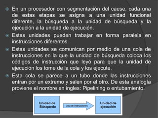  En un procesador con segmentación del cause, cada una
  de estas etapas se asigna a una unidad funcional
  diferente, la búsqueda a la unidad de búsqueda y la
  ejecución a la unidad de ejecución.
 Estas unidades pueden trabajar en forma paralela en
  instrucciones diferentes.
 Estas unidades se comunican por medio de una cola de
  instrucciones en la que la unidad de búsqueda coloca los
  códigos de instrucción que leyó para que la unidad de
  ejecución los tome de la cola y los ejecute.
 Esta cola se parece a un tubo donde las instrucciones
  entran por un extremo y salen por el otro. De esta analogía
  proviene el nombre en ingles: Pipelining o entubamiento.
 