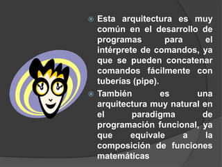  Esta arquitectura es muy
  común en el desarrollo de
  programas         para     el
  intérprete de comandos, ya
  que se pueden concatenar
  comandos fácilmente con
  tuberías (pipe).
 También          es      una
  arquitectura muy natural en
  el       paradigma        de
  programación funcional, ya
  que     equivale       a   la
  composición de funciones
  matemáticas
 