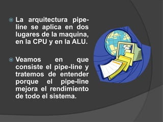    La arquitectura pipe-
    line se aplica en dos
    lugares de la maquina,
    en la CPU y en la ALU.

   Veamos       en     que
    consiste el pipe-line y
    tratemos de entender
    porque el pipe-line
    mejora el rendimiento
    de todo el sistema.
 
