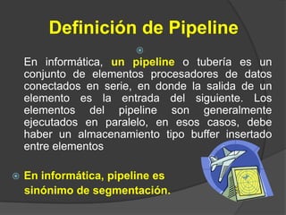 Definición de Pipeline
                        
    En informática, un pipeline o tubería es un
    conjunto de elementos procesadores de datos
    conectados en serie, en donde la salida de un
    elemento es la entrada del siguiente. Los
    elementos del pipeline son generalmente
    ejecutados en paralelo, en esos casos, debe
    haber un almacenamiento tipo buffer insertado
    entre elementos

   En informática, pipeline es
    sinónimo de segmentación.
 