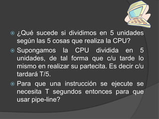  ¿Qué sucede si dividimos en 5 unidades
  según las 5 cosas que realiza la CPU?
 Supongamos la CPU dividida en 5
  unidades, de tal forma que c/u tarde lo
  mismo en realizar su partecita. Es decir c/u
  tardará T/5.
 Para que una instrucción se ejecute se
  necesita T segundos entonces para que
  usar pipe-line?
 