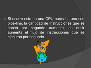    Si ocurre esto en una CPU normal a una con
    pipe-line, la cantidad de instrucciones que se
    hacen por segundo aumenta, es decir
    aumenta el flujo de instrucciones que se
    ejecutan por segundo.
 