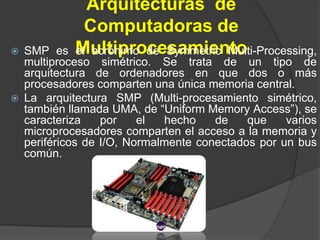 Arquitecturas de
               Computadoras de
   SMP es   Multiprocesamiento
             el acrónimo de Symmetric Multi-Processing,
    multiproceso simétrico. Se trata de un tipo de
    arquitectura de ordenadores en que dos o más
    procesadores comparten una única memoria central.
   La arquitectura SMP (Multi-procesamiento simétrico,
    también llamada UMA, de “Uniform Memory Access”), se
    caracteriza    por    el  hecho    de    que    varios
    microprocesadores comparten el acceso a la memoria y
    periféricos de I/O, Normalmente conectados por un bus
    común.
 
