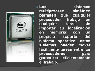    Los               sistemas
    multiproceso      simétrico
    permiten que cualquier
    procesador trabaje en
    cualquier     tarea     sin
    importar su localización
    en memoria; con un
    propicio    soporte     del
    sistema operativo, estos
    sistemas pueden mover
    fácilmente tareas entre los
    procesadores           para
    garantizar eficientemente
    el trabajo.
 