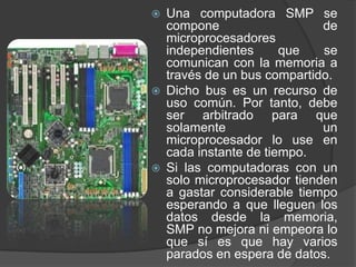    Una computadora SMP se
    compone                   de
    microprocesadores
    independientes      que   se
    comunican con la memoria a
    través de un bus compartido.
   Dicho bus es un recurso de
    uso común. Por tanto, debe
    ser arbitrado para que
    solamente                 un
    microprocesador lo use en
    cada instante de tiempo.
   Si las computadoras con un
    solo microprocesador tienden
    a gastar considerable tiempo
    esperando a que lleguen los
    datos desde la memoria,
    SMP no mejora ni empeora lo
    que sí es que hay varios
    parados en espera de datos.
 
