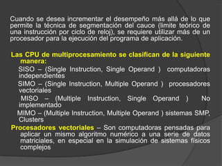 Cuando se desea incrementar el desempeño más allá de lo que
permite la técnica de segmentación del cauce (limite teórico de
una instrucción por ciclo de reloj), se requiere utilizar más de un
procesador para la ejecución del programa de aplicación.

Las CPU de multiprocesamiento se clasifican de la siguiente
   manera:
  SISO – (Single Instruction, Single Operand ) computadoras
  independientes
  SIMO – (Single Instruction, Multiple Operand ) procesadores
  vectoriales
   MISO – (Multiple Instruction, Single Operand )             No
  implementado
  MIMO – (Multiple Instruction, Multiple Operand ) sistemas SMP,
  Clusters
Procesadores vectoriales – Son computadoras pensadas para
   aplicar un mismo algoritmo numérico a una serie de datos
   matriciales, en especial en la simulación de sistemas físicos
   complejos
 
