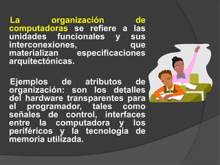 La         organización        de
computadoras se refiere a las
unidades funcionales y sus
interconexiones,              que
materializan     especificaciones
arquitectónicas.

Ejemplos     de    atributos de
organización: son los detalles
del hardware transparentes para
el programador, tales como
señales de control, interfaces
entre la computadora y los
periféricos y la tecnología de
memoria utilizada.
 