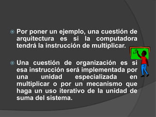    Por poner un ejemplo, una cuestión de
    arquitectura es si la computadora
    tendrá la instrucción de multiplicar.

   Una cuestión de organización es si
    esa instrucción será implementada por
    una     unidad     especializada   en
    multiplicar o por un mecanismo que
    haga un uso iterativo de la unidad de
    suma del sistema.
 