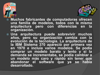    Muchos fabricantes de computadoras ofrecen
    una familia de modelos, todos con la misma
    arquitectura pero con diferencias en la
    organización.
   Una arquitectura puede sobrevivir muchos
    años, pero su organización cambia con la
    evolución de la tecnología. La arquitectura de
    la IBM Sistema 370 apareció por primera vez
    en 1970 e incluía varios modelos. Se podía
    comprar un modelo barato y lento y si la
    demanda se incrementaba, se podía cambiar a
    un modelo más caro y rápido sin tener que
    abandonar el software que ya se había
    desarrollado.
 