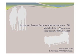 Atención farmacéutica especializada en CSS
Modelo de la C  ValencianaModelo de la C. Valenciana
Propuesta CRONOS‐SEFH
Juan F. Peris Martí
S. Farmacia. RPMD La Cañada. 
 