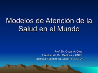 Modelos de Atención de la Salud en el Mundo Prof. Dr. Oscar A. Ojea Facultad de Cs. Médicas – UNLP Instituto Superior en Salud - FECLIBA 