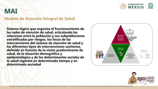 MAI
Sistema lógico que organiza el funcionamiento de
las redes de atención de salud, articulando las
relaciones entre la población y sus subpoblaciones
estratificadas por riesgos, los focos de las
intervenciones del sistema de atención de salud y
los diferentes tipos de intervenciones sanitarias,
definido en función de la visión predominante de
salud, de la situación demográfica y
epidemiológica y de los determinantes sociales de
la salud vigentes en determinado tiempo y en
determinada sociedad
Modelo de Atencion Integral de Salud (MAI) Secretaria de Salud. Disponible en : https://www.saludtamaulipas.net/descargas/Modelo%20Atencion%20Integral.pdf
10
Modelo de Atención Integral de Salud
 