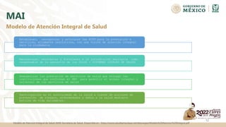 MAI
Establecer, reorganizar y articular las RISS para la prestación e
servicios, altamente resolutivos, con una visión de atención integral
para la ciudadanía
Reorganizar, reorientar y fortalecer a la jurisdicción sanitaria como
responsable de la operación de los SILOS ( SISTEMAS LOCALES DE SALUD)
Homogenizar las prestación de servicios de salud que otorgan las
instituciones que conforman el SNS para permitir el acceso integral y
universal de los servicios de salud
Participación en el autocuidado de la salud a través de acciones de
prevención de riesgos, enfermedades y daños a la salud mediante
estilos de vida saludables.
12
Modelo de Atención Integral de Salud
Modelo de Atencion Integral de Salud (MAI) Secretaria de Salud. Disponible en : https://www.saludtamaulipas.net/descargas/Modelo%20Atencion%20Integral.pdf
 