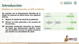 Introducción
De acuerdo con la Organización Mundial de la
Salud, los sistemas de salud tienen tres objetivos
básicos:
I) Mejorar el estado de salud de la población
II) Ofrecer un trato adecuado a los usuarios de
los servicios,
III) Garantizar protección financiera en materia
de salud, que básicamente significa evitar
que las familias incurran en gastos excesivos
por atender sus necesidades de salud.
Modelos de salud basados en APS en México.
2
Modelo Integrador de Atención a la Salud, Subsecretaría de Innovación y Calidad, Secretaría de Salud. Segunda edición, 2006. Disponible en
http://www.dgis.salud.gob.mx/descargas/pdf/MIDAS.pdf
 