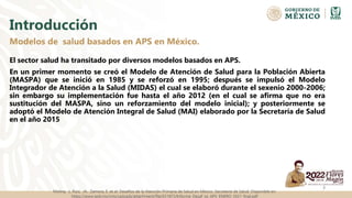 Introducción
El sector salud ha transitado por diversos modelos basados en APS.
En un primer momento se creó el Modelo de Atención de Salud para la Población Abierta
(MASPA) que se inició en 1985 y se reforzó en 1995; después se impulsó el Modelo
Integrador de Atención a la Salud (MIDAS) el cual se elaboró durante el sexenio 2000-2006;
sin embargo su implementación fue hasta el año 2012 (en el cual se afirma que no era
sustitución del MASPA, sino un reforzamiento del modelo inicial); y posteriormente se
adoptó el Modelo de Atención Integral de Salud (MAI) elaborado por la Secretaría de Salud
en el año 2015
Modelos de salud basados en APS en México.
3
Molina, L. Ruiz, JA. Zamora, E. et al. Desafíos de la Atención Primaria de Salud en México. Secretaria de Salud. Disponible en:
https://www.gob.mx/cms/uploads/attachment/file/651873/Informe_Desaf_os_APS_ENERO_2021_final.pdf
 