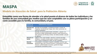 MASPA
Entendida como una forma de atender a la salud puesta al alcance de todos los individuos y las
familias de una comunidad por medios que les sean aceptables con su plena participación y un
costo accesible para la familia, la comunidad y el país.
4
Modelo de Atención de Salud para la Población Abierta
Molina, L. Ruiz, JA. Zamora, E. et al. Desafíos de la Atención Primaria de Salud en México. Secretaria de Salud. Disponible en:
https://www.gob.mx/cms/uploads/attachment/file/651873/Informe_Desaf_os_APS_ENERO_2021_final.pdf
 