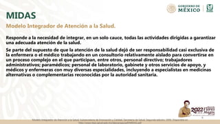 MIDAS
Responde a la necesidad de integrar, en un solo cauce, todas las actividades dirigidas a garantizar
una adecuada atención de la salud.
Se parte del supuesto de que la atención de la salud dejó de ser responsabilidad casi exclusiva de
la enfermera o el médico trabajando en un consultorio relativamente aislado para convertirse en
un proceso complejo en el que participan, entre otros, personal directivo; trabajadores
administrativos; paramédicos; personal de laboratorio, gabinete y otros servicios de apoyo, y
médicos y enfermeras con muy diversas especialidades, incluyendo a especialistas en medicinas
alternativas o complementarias reconocidas por la autoridad sanitaria.
6
Modelo Integrador de Atención a la Salud.
Modelo Integrador de Atención a la Salud, Subsecretaría de Innovación y Calidad, Secretaría de Salud. Segunda edición, 2006. Disponible en
http://www.dgis.salud.gob.mx/descargas/pdf/MIDAS.pdf
 