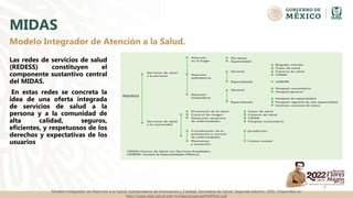 MIDAS
Las redes de servicios de salud
(REDESS) constituyen el
componente sustantivo central
del MIDAS.
En estas redes se concreta la
idea de una oferta integrada
de servicios de salud a la
persona y a la comunidad de
alta calidad, seguros,
eficientes, y respetuosos de los
derechos y expectativas de los
usuarios
7
Modelo Integrador de Atención a la Salud.
Modelo Integrador de Atención a la Salud, Subsecretaría de Innovación y Calidad, Secretaría de Salud. Segunda edición, 2006. Disponible en
http://www.dgis.salud.gob.mx/descargas/pdf/MIDAS.pdf
 