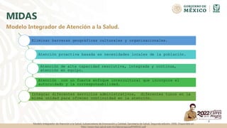 MIDAS
Eliminar barreras geográficas culturales y organizacionales.
Atención proactiva basada en necesidades locales de la población.
Atención de alta capacidad resolutiva, integrada y continua,
atención en equipo.
Atención con un fuerte enfoque intercultural que incorpore el
autocuidado y la corresponsabilidad.
Integrar diferentes servicios administrativos, diferentes tunos en la
misma unidad para ofrecer continuidad en la atención.
8
Modelo Integrador de Atención a la Salud.
Modelo Integrador de Atención a la Salud, Subsecretaría de Innovación y Calidad, Secretaría de Salud. Segunda edición, 2006. Disponible en
http://www.dgis.salud.gob.mx/descargas/pdf/MIDAS.pdf
 