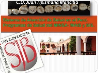 C.D. Juan Tipismana Mancilla 
Sistema de Atención de Salud en el Perú. 
Programas de Salud del MINSA: MAIS y SIS. 
 