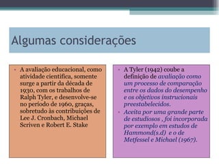 Algumas considerações A avaliação educacional, como atividade cientifica, somente surge a partir da década de 1930, com os trabalhos de Ralph Tyler, e desenvolve-se no período de 1960, graças, sobretudo às contribuições de Lee J. Cronbach, Michael Scriven e Robert E. Stake A Tyler (1942) coube a definição de  avaliação como um processo de comparação entre os dados do desempenho e os objetivos instrucionais preestabelecidos.  Aceita por uma grande parte de estudiosos , foi incorporada por exemplo em estudos de Hammond(s.d)  e o de Metfessel e Michael (1967). 