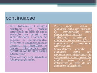 continuação Para Stufflebeam et al.(1971) constroem um modelo centralizado na idéia de que a avaliação deve permitir aos administradores a tomada de decisões e, coerentemente,, definiram a  avaliação como o processo de identificar e coletar informações que permitam decidir entre várias alternativas. Neste conceito está implícito o julgamento de valor. Provus (1971) :  define a  avaliação como um processo de comparação entre desempenho e padrões . Stake(1967): caracteriza a  avaliação como descrição e julgamento de programas educacionais. Scriven(1967) concebe a  avaliação como um levantamento sistemático de informações e sua posterior análise para fins de determinar o valor de um fenômeno educacional . 