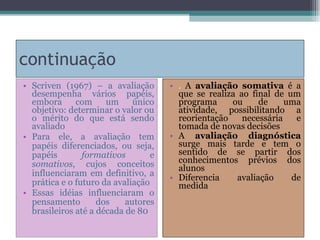 continuação Scriven (1967) – a avaliação desempenha vários papéis, embora com um único objetivo: determinar o valor ou o mérito do que está sendo avaliado Para ele, a avaliação tem papéis diferenciados, ou seja, papéis  formativos  e  somativos , cujos conceitos influenciaram em definitivo, a prática e o futuro da avaliação Essas idéias influenciaram o pensamento dos autores brasileiros até a década de 80 .  A  avaliação somativa   é a que se realiza ao final de um programa ou de uma atividade, possibilitando a reorientação necessária e tomada de novas decisões A  avaliação diagnóstica  surge mais  tarde  e tem o sentido de se partir dos conhecimentos prévios dos alunos Diferencia avaliação de medida 
