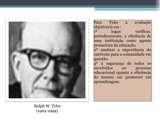 Para Tyler a avaliação objetivaria em : 1º lugar: verificar, periodicamente, a eficiência de uma instituição como agente promotora da educação. 2º analisar a importância do currículo para a comunidade em questão. 3º à segurança de todos os envolvidos no processo educacional quanto a eficiência do mesmo em promover em aprendizagem. Ralph W. Tyler (1902-1994)  