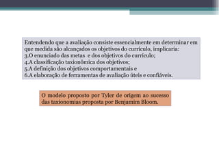 Entendendo que a avaliação consiste essencialmente em determinar em que medida são alcançados os objetivos do currículo, implicaria: O enunciado das metas  e dos objetivos do currículo; A classificação taxionômica dos objetivos;  A definição dos objetivos comportamentais e A elaboração de ferramentas de avaliação úteis e confiáveis. O modelo proposto por Tyler de origem ao sucesso das taxionomias proposta por Benjamim Bloom. 