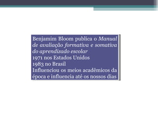 Benjamim Bloom publica o  Manual de avaliação formativa e somativa do aprendizado escolar 1971 nos Estados Unidos 1983 no Brasil Influenciou os meios acadêmicos da época e influencia até os nossos dias 
