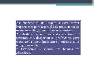 As concepções de Bloom (1972) foram importantes para a geração de um sistema de ensino e avaliação mais coerentes entre si.  Ao destacar a relevância do domínio de taxonomias*, despertou os professores para o perigo da incoerência entre o que se ensina e o que se avalia * Taxonomia – ciência ou técnica de classificar. 