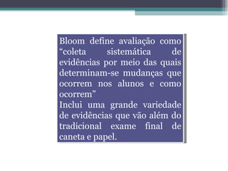 Bloom define avaliação como “coleta sistemática de evidências por meio das quais determinam-se mudanças que ocorrem nos alunos e como ocorrem” Inclui uma grande variedade de evidências que vão além do tradicional exame final de caneta e papel. 