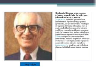 Benjamin Bloom e seus colegas criaram uma divisão de objetivos educacionais em 3 partes: cognitiva : objetivos que enfatizam relembrar ou reproduzir algo que foi aprendido, ou que envolvem a resolução de alguma atividade intelectual para a qual o indivíduo tem que determinar o problema essencial, então reorganizar o material ou combinar ideias, métodos ou procedimentos previamente aprendidos afetiva :  objetivos que enfatizam o sentimento, emoção ou grau de aceitação ou rejeição. Tais objetivos são expressos como interesses, atitudes ou valores psicomotora : objetivos que enfatizam alguma habilidade muscular ou motora 1913 -1999 