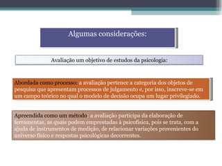 Algumas considerações: Abordada como processo:  a avaliação pertence a categoria dos objetos de pesquisa que apresentam processos de julgamento e, por isso, inscreve-se em um campo teórico no qual o modelo de decisão ocupa um lugar privilegiado. Avaliação um objetivo de estudos da psicologia: Apreendida como um método : a avaliação participa da elaboração de ferramentas, as quais podem emprestadas à psicofísica, pois se trata, com a ajuda de instrumentos de medição, de relacionar variações provenientes do universo físico e respostas psicológicas decorrentes. 