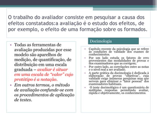 O trabalho do avaliador consiste em pesquisar a causa dos efeitos constatados:a avaliação é o estudo dos efeitos, de  por exemplo, o efeito de uma formação sobre os formados. Todas as ferramentas de avaliação produzidas por esse modelo são aparelhos de medição, de quantificação, de distribuição em uma escala graduada –  avaliar é situar em uma escala de “valor” cujo protótipo é a notação. Em outros termos, o método de avaliação confunde-se com os procedimentos de aplicação de testes. Capítulo recente da psicologia que se refere às condições de validade dos exames de conhecimentos.  Por um lado estuda os fatores de erro provenientes das modalidades de provas e dos examinadores que as corrigem;  Por outro lado, as correlações entre as notas e o nível real a ser avaliado.  A parte prática da docimologia é dedicada à elaboração de provas “objetivas”, cuja validade exige inúmeras pesquisas mas que servem para eliminar o “fator pessoal” dos examinadores habituais. O teste docimológico é um questionário de múltiplas respostas permitindo avaliar, rápida e objetivamente, os conhecimentos . Docimologia 