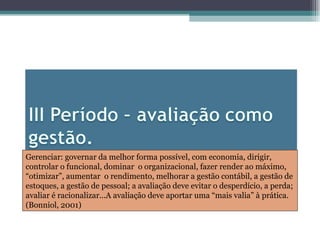 Gerenciar: governar da melhor forma possível, com economia, dirigir, controlar o funcional, dominar  o organizacional, fazer render ao máximo, “otimizar”, aumentar  o rendimento, melhorar a gestão contábil, a gestão de estoques, a gestão de pessoal; a avaliação deve evitar o desperdício, a perda; avaliar é racionalizar...A avaliação deve aportar uma “mais valia” à prática.(Bonniol, 2001) 