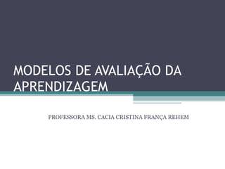 MODELOS DE AVALIAÇÃO DA APRENDIZAGEM PROFESSORA MS. CACIA CRISTINA FRANÇA REHEM 