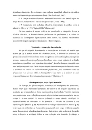 dos alunos, da escola e dos professores para melhorar a qualidade educativa oferecida e
a dos resultados das aprendizagens dos alunos (MacBeath et al. 2002);
       4. A crença no desenvolvimento profissional contínuo e na aprendizagem ao
longo da vida para melhorar a eficácia dos professores (Fullan 1999);
       5. A preocupação com a eficácia educativa, relativamente à equidade social e
educativa (Slee et al 1998; Weiner 2002).” (Ramos, p.2)
       No que concerne à agenda políticae de investigação, a recognição de que a
eficácia educativa, o desenvolvimento profissional de professores e a cultura de
avaliação do desempenho organizacional, entre outros, são aspetos fundamentais
eincontornáveis para o progresso da educação e da investigação.


                        Tendências e estratégias da avaliação
       No que diz respeito às tendências e estratégias da avaliação, de acordo com
Ramos (p. 3), a prática mostra nos diferentes países, os modelos de avaliação de
professores se constroem em torno destes dois pólos: a responsabilização e prestação de
contas e o desenvolvimento profissional. Em alguns países existe modelos de avaliação
querefletem o equilíbrio entre estas duas dimensões.” A avaliação assim entendida, nas
suas múltiplas formas, não é mais do que um processo continuo que se desenvolve entre
a prestação de contas e o desenvolvimento profissional, para determinar como os
professores e as escolas estão a desempenhar o seu papel e a assumir as suas
responsabilidades em determinadas circunstâncias.” (Ramos, p. 4)


                     O caso português, o que é preciso mudar?
       Em Portugal, no que diz respeito à avaliação do desempenho dos professores,
Ramos refere que é necessário reorientar e dar sentido a um conjunto de práticas de
avaliação que se acumulam de forma inconsistente e desarticulada. Também menciona
que passámos de uma avaliação meramente administrativa para uma avaliação que se
centra “(…) num objetivo de natureza pedagógica e num conceito estratégico de
desenvolvimento da qualidade: o de promover a eficácia da docência e das
aprendizagens” (Ramos. p. 6). Relativamente à avaliação administrativa, Ramos (p. 6)
refere que esta se limitava a “uma análise documental, sem exigir evidências daquilo
que o documento de reflexão crítica afirmava e fazia-se com total ausência de discussão
entre avaliadores e avaliados. Faltou a esta avaliação uma dimensão de diálogo e
 