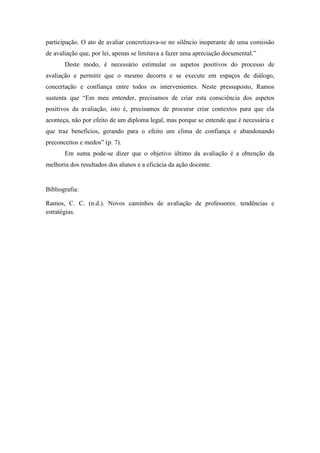 participação. O ato de avaliar concretizava-se no silêncio inoperante de uma comissão
de avaliação que, por lei, apenas se limitava a fazer uma apreciação documental.”
       Deste modo, é necessário estimular os aspetos positivos do processo de
avaliação e permitir que o mesmo decorra e se execute em espaços de diálogo,
concertação e confiança entre todos os intervenientes. Neste pressuposto, Ramos
sustenta que “Em meu entender, precisamos de criar esta consciência dos aspetos
positivos da avaliação, isto é, precisamos de procurar criar contextos para que ela
aconteça, não por efeito de um diploma legal, mas porque se entende que é necessária e
que traz benefícios, gerando para o efeito um clima de confiança e abandonando
preconceitos e medos” (p. 7).
       Em suma pode-se dizer que o objetivo último da avaliação é a obtenção da
melhoria dos resultados dos alunos e a eficácia da ação docente.


Bibliografia:

Ramos, C. C. (n.d.). Novos caminhos de avaliação de professores: tendências e
estratégias.
 
