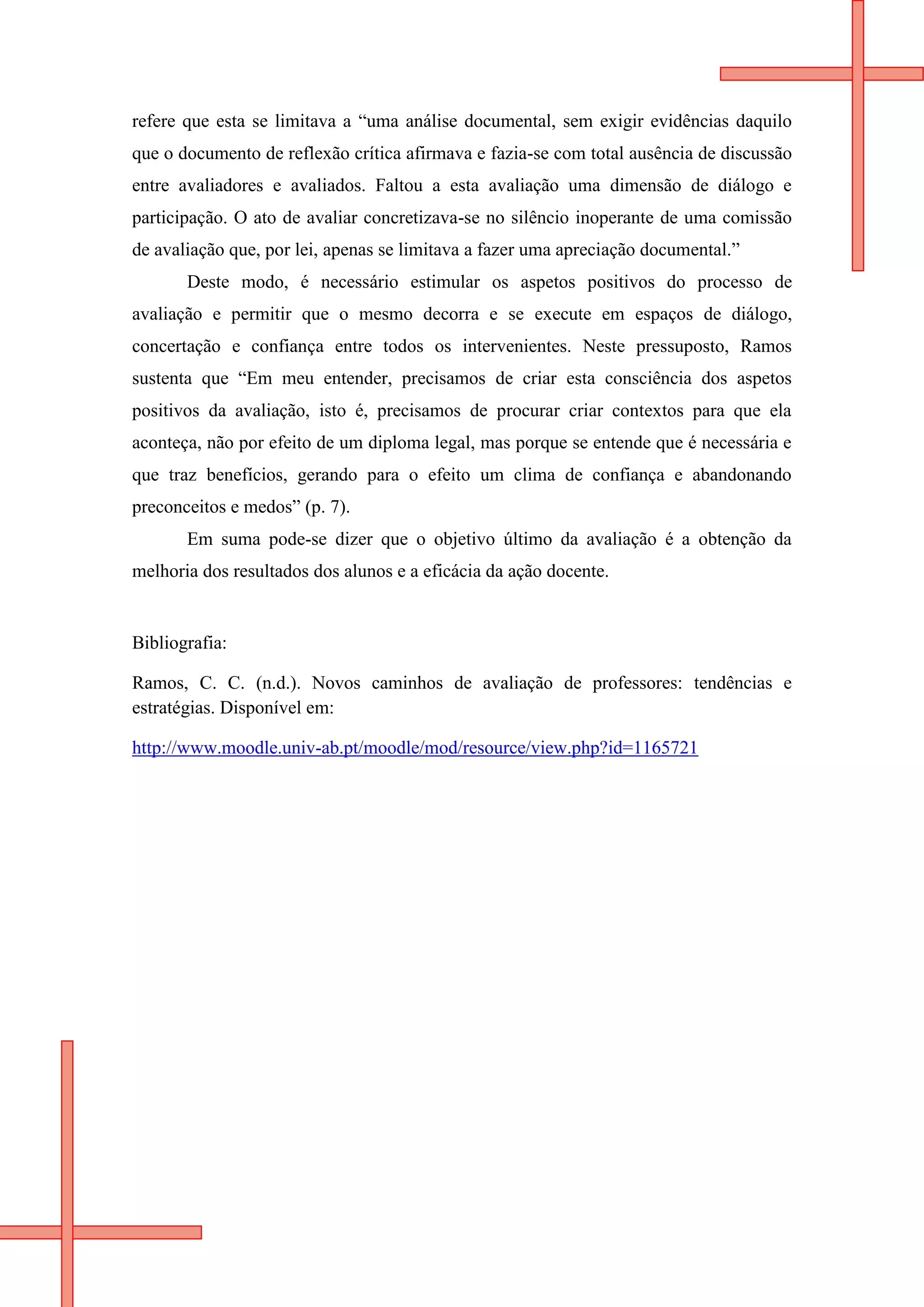 refere que esta se limitava a “uma análise documental, sem exigir evidências daquilo
que o documento de reflexão crítica afirmava e fazia-se com total ausência de discussão
entre avaliadores e avaliados. Faltou a esta avaliação uma dimensão de diálogo e
participação. O ato de avaliar concretizava-se no silêncio inoperante de uma comissão
de avaliação que, por lei, apenas se limitava a fazer uma apreciação documental.”
       Deste modo, é necessário estimular os aspetos positivos do processo de
avaliação e permitir que o mesmo decorra e se execute em espaços de diálogo,
concertação e confiança entre todos os intervenientes. Neste pressuposto, Ramos
sustenta que “Em meu entender, precisamos de criar esta consciência dos aspetos
positivos da avaliação, isto é, precisamos de procurar criar contextos para que ela
aconteça, não por efeito de um diploma legal, mas porque se entende que é necessária e
que traz benefícios, gerando para o efeito um clima de confiança e abandonando
preconceitos e medos” (p. 7).
       Em suma pode-se dizer que o objetivo último da avaliação é a obtenção da
melhoria dos resultados dos alunos e a eficácia da ação docente.


Bibliografia:

Ramos, C. C. (n.d.). Novos caminhos de avaliação de professores: tendências e
estratégias. Disponível em:

http://www.moodle.univ-ab.pt/moodle/mod/resource/view.php?id=1165721
 