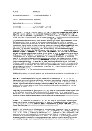 TURNO: ------------------------------ PRIMERO. AVERIGUACIÓN PREVIA: -------- CUH/CUH-3/T1/1386/07-04 DELITO: ------------------------------- HOMICIDIO DENUNCIANTE---------------------- DE OFICIO  INCULPADO------------------------- JUAN CARLOS Y ANTONIO --------------------------------------------------------------------------------------------------------------EN LA DELEGACION CUAHUTEMOC, DISTRITO FEDERAL, SIENDO LAS ONCE HORAS DEL DIA VEINTISEIS DE MARZO DEL AÑO DOS MIL SIETE, EL SUSCRITO AGENTE DEL MINISTERIO PUBLICO ADSCRITO A LA DELEGACION CUAHUTEMOC DEg LA CIUDAD DEL DISTRITO FEDERAL, QUIEN ACTÚA EN FORMA LEGAL ASISTIDO DE SECRETARIO QUE AL FINAL FIRMA Y DA FE ------------------------------------------------------------------------------------------------------------------------H A C E C O N S T A R ------------------------------------------ Que momentos antes de la hora arriba señalada se recibió una llamada telefónica a estas Oficinas De Representación Social por parte del las oficinas centrales de Seguridad publica las cuales se encuentran ubicadas en Calle Río Lerma de la Plata numero doscientos treinta y seis, en la Delegación Cuahutemoc, Distrito Federal por parte de quien dijo responder al nombre de DIEGO HUMBERTO, quien dijo ser encargado de radiocomunicaciones vía radio de los elementos de Seguridad Publica de la adscripción 215, el cual nos manifestó que había recibido vía radio, por parte del elemento de de Seguridad Pública de nombre ALFONSO R adscrito a la unidad 98, el informe de que en la CALLE ENRIQUE GONZALEZ MARTINEZ AL CRUCE CON AMADO NERVO, DELEGACIÒN CUAHUTEMOC, DISTRITO FEDERAL, se encontraba el cuerpo sin vida del jefe de sector de Buenavista de la Secretaria de Seguridad Pública del Distrito Federal, quien llevara el nombre de ERNESTO R después de que dicho Jefe de Sector trata de impedir lo que al parecer era un forcejeo con un peatón que se encontraba saliendo de una Institución Bancaria, constándole todos los hechos ya que el iba en compañía del ahora occiso quien en vida respondia al nombre de ERNESTO R refiriendo que había solicitado la presencia de mas unidades para perseguir a los INDICIADOS, por lo que momentos después llego al lugar de los hechos la unidad numero 123 la cual se avoco a la localización de los mismos; motivo por el cual solicita nuestra presencia en dicho lugar, Por lo que el suscrito agente del Ministerio publico en Investigación de los hechos y con fundamento en lo dispuesto por los artículos 16 y 21 de la Constitución política de los Estados Unidos Mexicanos;.---------------- ---------------------------------------------------------------------------------------------------------------A C O R D Ó.------------------------------------------------ PRIMERO: Su registro en el libro de gobierno bajo el número que le corresponde como directa que es,---------------------------------------------------------------------------------- SEGUNDO.- Con fundamento en lo dispuesto por los artículos 9 bis fracción VI, 139, 140, 145, 148 fracción I del Código de Procedimientos Penales vigente para Distrito Federal, trasládese el personal de actuaciones al lugar señalado como de los hechos a fin de que se practique la Fe Ministerial de cadáver del sexo masculino de quien en vida llevara el nombre de ERNESTO R, la posición y orientación, del cadáver de lesiones, de ropas, de media filiación, levantamiento de cadáver y su traslado del mismo a este Centro de Justicia.--------- TERCERO-: Con fundamento en el articulo 105 y 162 del Código de Procedimientos Penales vigente para el Distrito Federal, gírese oficio al Perito Medico Legista de la adscripción a fin de que practique la NECROPSIA DE LEY en el cadáver relacionado con los presentes hechos, debiendo rendir a la brevedad posible su dictamen debiendo agregar a las presentes diligencias, acuse de recibido.----------------------------------------------------------------------------------------------- CUARTO: Con fundamento en el artículo 162, 167, 171 del Código de Procedimientos Penales vigente para el Distrito Federal, gírese oficio al Subdirector de Servicios Periciales en EL Distrito Federal, para que designa perito en materia de CRIMINALISTICA Y FOTOGRAFÍA, QUIMICA, Y BALISTICA, sobre al cuerpo que nos ocupa.------------------------------------------------------------------- QUINTO : Con fundamento en lo dispuesto por los artículos 21 de la Constitución Política De Los Estados Unidos Mexicanos, así como del artículo 23 fracción I de la LEY ORGANICA DE LA PROCURADURIA DE JUSTICIA DEL DISTRITO FEDERAL Se gire oficio al C. JEFE DE GRUPO DE LA POLICÍA MINISTERIAL para que se avoque a la investigación de los presentes hechos, debiendo investigar el nombre o nombres completos de los probables responsables, media filiación y de ser posible su localización y presentación ante estas oficinas de Representación social y agregando a al presente copia con acuse de recibido así como las diligencias que sean necesarias hasta el total esclarecimiento de los presentes hechos y ---------------------------------------------------------------------------------------------------------------------------C U M P L A S E------------------------------------------------ ASÍ LO ACORDO Y FIRMO DOY FE  EL C. AGENTE DEL MINISTERIO PUBLICO EL OFICIAL SECRETARIO RAZÓN.- En la Delegación Cuahutemoc, Distrito Federal y siendo las once horas con quince minutos del día veintiséis de marzo del año dos mil siete, se tienen por iniciadas y registradas las presentes diligencias en el libro de gobierno que se lleva en estas oficinas bajo el numero CUH/CUH-3/T1/1386/07-04, lo que se asienta para debida constancia lega------------------------------------------------------------------------------------------------------------C O N S T E----------------------------------------------- EL OFICIAL SECRETARIO  LIC. LILIA PEREZ TRASLADO DEL PERSONAL AL LUGAR SEÑALADO COMO EL DE LOS HECHOS, INSPECCIÓN OCULAR EN EL MISMO, FE DE CADÁVER, DE POSICIÓN Y ORIENTACIÓN, DE LESIONES, DE ROPAS, DE PERTENENCIAS, DE MEDIA FILIACIÓN, LEVANTAMIENTO DE CADÁVER Y SU TRASLADO AL ANFITEATRO ANEXO A ESTAS OFICINAS: En la Delegación Cuahutemoc, Distrito Federal en fecha veintiséis de marzo del año dos mil siete, siendo las once horas con treinta minutos, el personal de actuaciones en compañía del Médico Legista De nombre HERLINDO adscrito a este Centro De Justicia, del Perito en materia de criminalìstica y del elemento de guardia de la Policía Ministerial quienes nos trasladamos y nos constituimos plena y legalmente en el lugar de los hechos en Encontrándose en dicho lugar un elemento de la Policía Auxiliar de nombre ALFONSO R adscrito a la unidad 98, el cual menciono que en un costado de la unidad que en la que se encontraba de patrullaje el jefe de Sector de Buenavista de la Secretaria de Seguridad Pública del Distrito Federal, , quien en vida llevara el nombre de ERNESTO R mencionando al personal de actuaciones que los hechos se habían llevado a cabo por el intercambio de disparamos motivo de repeler de una asalto que a las afueras de la Intituciòn Bancaria HSBC siendo el lugar de los hechos en CALLE ENRIQUE GONZALEZ MARTINEZ AL CRUCE CON AMADO NERVO, DELEGACIÒN CUAHUTEMOC, DISTRITO FEDERAL, lugar en el que se tiene a la vista: una calle que corre de norte a sur y de sur a norte, de aproximadamente ocho metros de ancho, lugar en el que se aprecia en cada uno de sus extremos banquetas de asfalto, así como también se aprecian vehiculos estacionados; y es precisamente unos cinco metros aproximadamente del cruce entre la calle ENRIQUE GONZALEZ MARTINEZ y AMADO NERVO que se encuentra precisamente una Institución bancaria, del Banco HSBCy es precisamente que enfrente de ella se aprecia una unidad oficial la cual se aprecia con número económico noventa y ocho, con el frente dirigido hacia norte, así como también se aprecia en frente a la unidad un cuerpo sin vida una persona del sexo masculino de un individuo de sexo masculino, de de quien en vida respondía al nombre de ERNESTO R, el cual se le apreciaron los signos, de muerte real y reciente, con temperatura corporal inferior al del medio ambiente, con rigidez cadavérica y con livideces cadavéricas en partes posteriores del cuerpo, el cual presenta la siguiente posición: cabeza digerida hacia sur, con las cara dirigida hacia poniente, así con las extremidades inferiores dirigidas hacia el nororiente ligeramente entreabiertas con las extremidades superiores dirigidas hacia el ponente ligeramente encogidas; así como también se observa en la cinta asfaltica a la altura de la caja toraxica una mancha emética de forma irregular de aproximadamente ocho centímetros de diámetro; PRESENTA LAS SIGUIENTES LESIONES: -Herida producida al parecer por proyectil de arma de fuego, localizada en la cara anterior del antebrazo derecho tercio proximal con dimensión de .5 milímetros X .5 milímetros; Herida producida por proyectil de arma de fuego, localizada en la cara posterior del antebrazo derecho tercio proximal con dimensión de .5 milímetros X .5 milímetros. Herida producida por proyectil de arma de fuego, localizada en la cara anterior del músculo bíceps tercio proximal con dimensión de .5 milímetros X .5 milímetros. ,Herida producida por proyectil de arma de fuego, localizada en la cara anterior del músculo pectoral mayor con incrustación en el corazón con dimensión de .5 milímetros X .5 milímetros. FE DE ROPAS.- el sujeto se encontraba en posesión de las siguientes ropas: uniforme de color azul perteneciente a la Secretaria de Seguridad Púbica del Distrito Federal siendo este un pantalón de color azul, una chamarra de color azul con las insignias del cuerpo de Seguridad Pública, así como también gorra de la misma; camisa de color blanca, zapatos negros calcetines negros, una pulsera de oro de catorce kilates, rejol de la marca ONIX de material metálico, una cadena de oro de veinticuatros kilates; MEDIA FILIACIÓN.- Sexo Masculino, Raza Mestiza, tez morena, estatura aproximada de un metro con noventa centímetros, peso aproximado de noventa y cinco kilogramos, ojos de color azul, cejas arqueadas, cara redonda, con barba, cabello color negro, mentón oval, frente mediana, bigote cultivado; por lo que una vez que se dio fe de la posición y orientación, del cadáver de lesiones, de ropas, de media filiación, levantamiento de cadáver y su traslado del mismo al anfiteatro, el personal dispone al levantamiento del cadáver y traslado al anfiteatro para la realización de la necropcia de ley, siendo todo de lo que ------------------------------------------------------------------------------------------------------------------------------------------------------D A M O S F E --------------------------------------- EL C. AGENTE DEL MINISTERIO PUBLICO EL OFICIAL SECRETARIO CONSTANCIA: En la Delegación Cuahutémoc, Distrito Federal Ecatepec, en fecha veintiséis de marzo del año dos mil siete, siendo las quince horas, el personal de actuaciones.----------------------------------------------------------------------------------------------------------------- H A C E C O N S T A R .------------------------------------- Que se recibe y agrega a las presentes diligencias de averiguación un EL ACTA MEDICA constante de una foja útil y firmada por el Perito Médico legista HERLINDO M,lo que se asienta para su debida constancia legal, --------------------------------------------------------------------------------------------------------------------------------------------------C O N S T E .----------------------------------------------- EL C. AGENTE DEL MINISTERIO PUBLICO EL OFICIAL SECRETARIO CONSTANCIA: En la Delegación Cuahutémoc, Distrito Federal Ecatepec, en fecha veintiséis de marzo del año dos mil siete, siendo las quince horas con quince minutos , el personal de actuaciones.-----------------------------------------------------------------------------------------H A C E C O N S T A R .------------------------------------ Que se recibe y agrega a las presentes diligencias de averiguación un EL DICTAMEN DE NECROPCIA constante de DOS fojas útiles y firmadas por el Perito Médico legista HERLINNDO M Con la siguiente conclusión “El ahora occiso de nombre Ernesto Rivera Reyes quien recibió cuatro impactos de bala, falleció a consecuencia de dos de los impactos antes mencionados, el primero de ellos fue el que se incrusto en la cara anterior del músculo pectoral mayor con incrustación en el corazón y dimensión de 5cm X 5cm y el segundo que se incrusto en la cara anterior del músculo bíceps tercio proximal con dimensión de 5cm X 5cm los cuales le ocasionaron al ahora occiso una hemorragia que al no ser controlada le ocasiono la muerte “ lo que se asienta para su debida constancia legal, - ------------------------------------------------------------------------------------------------------------C O N S T E .-----------------------------------------------EL C. AGENTE DEL MINISTERIO PUBLICO EL OFICIAL SECRETARIO CONSTANCIA: En la Delegación Cuahutémoc, Distrito Federal Ecatepec, en fecha veintiséis de marzo del año dos mil siete, siendo las dieciséis horas con quince minutos, el personal de actuaciones.-----------------------------------------------------------------------------------------H A C E C O N S T A R .------------------------------------ Que en fecha y hora actuada y hasta el momento no se a presentado persona alguna para identificar el cadáver relacionado con los presentes hechos así como, lo que se asienta para debida constancia legal---------------------------------------------------------------------------------------------C O N S T E .-----------------------------------------------EL C. AGENTE DEL MINISTERIO PUBLICO EL OFICIAL SECRETARIO CONSTANCIA: En la Delegación Cuahutémoc, Distrito Federal Ecatepec, en fecha veintiséis de marzo del año dos mil siete, siendo las dieciséis horas con treinta minutos, el personal de actuaciones.-----------------------------------------------------------------------------------------H A C E C O N S T A R .------------------------------------ En fecha y hora actuada se agrega a la presente el informe de puesta a disposición, expedido por el elemento de seguridad publica adscrito al sector 223 de la delegación Cuahutemoc, Distrito Federal el C. RAMON CRUZ AYALA quien tiene a su cargo la unidad numero 123 la cual, que una vez que tuvo conocimientos de los hechos motivo de la presentes Averiguación se avocaron a la localización y persecución de los probables responsables, quienes ahora se sabe, responden a los nombres de JUAN CARLOS Y ANTONIO, escrito que consta de una FOJAS suscritas por una sola de sus caras y en el cual presentan y ponen a disposición a los CC. JUAN CARLOS Y ANTONIO, los cuales se encuentran relacionados con los presentes hechos, asimismo en este mismo acto presenta al C. ALFONSO RODRIGUEZ OTELO , quien se desempeña como policía auxiliar del Distrito Federal como TESTIGO DE LOS HECHOS, lo que se asienta para su debida constancia legal.-------------------------------------------------------------------- C O N S T E ----------------------------------------------------- C. AGENTE DEL MINISTERIO PUBLICO EL OFICIAL SECRETARIO ACUERDO.- En la Delegación Cuahutemoc, Distrito Federal, siendo las Dieciséis horas con cuarenta minutos con cinco minutos, del día veintiséis de marzo del año dos mil siete, el suscrito Agente del Ministerio Público adscrito al H. Primer Turno, el cual actúa de forma legal asistido de secretario, mismo que al final firma y da fe.-----------------------------------------------------------------------------------------------------------------------------------------------A C O R D O-------------------------------------------------PRIMERO.- Con fundamento en lo dispuesto por el articulo 9 fracción VII del Código de Procedimientos Penales vigente en el Distrito Federal, se ordena se recabe la declaración de los oficial de seguridad publica RAMON a efecto de que ratifique su puesta a disposición en relación a los hechos que se investigan.------------------------------------------------------------------------------------------------ SEGUNDO.- Con fundamento en lo dispuesto por el articulo 271 del Código de Procedimientos Penales vigente en el Distrito Federal, se gira oficio al perito medico legista a efecto de que certifique el estado psicofísico y en su caso las lesiones de los CC. JUAN CARLOS Y ANTONIO debiendo emitir sus certificados a la brevedad.--------------------------- TERCERO.- Con fundamento en lo dispuesto por el artículos 94 del código de Procedimientos Penales vigente para el Distrito Federal, realice la inspección ocular en el cuerpo de los presentados referidos con antelación.----------- ------------- CUARTO.- Con fundamento en lo dispuesto por los artículos 21 de la Constitución Política De Los Estados Unidos Mexicanos, así como del artículo 23 fracción I de la LEY ORGANICA DE LA PROCURADURIA DE JUSTICIA DEL DISTRITO FEDERAL Se gire oficio al C. JEFE DE GRUPO DE LA POLICÍA MINISTERIAL para que se avoque a la investigación de los presentes hechos, debiendo investigar el modus vivendi de los probables responsables y agregando a al presente copia con acuse de recibido así como las diligencias que sean necesarias hasta el total esclarecimiento de los presentes hechos----------------------- QUINTO.- Con fundamento en lo dispuesto por el articulo 191 del Código de Procedimientos Penales vigente en esta Ciudad recábesele la declaración del testigo de los hechos presentado ante esta representación Social., por lo que ----------------------------------------------C U M P L A S E------------------------------------------------ ASI LO ACORDO Y FIRMO DOY FE  C. AGENTE DEL MINISTERIO PUBLICO EL OFICIAL SECRETARIO DECLARACIÒN DEL OFICIAL DEL POLICIA AUXILIAR DE SEGURIDAD PUBLICA.- En la Delegación Cuahutémoc, Distrito Federal Ecatepec, en fecha veintiséis de marzo del año dos mil siete, siendo las diecisiete horas con quince minutos, presente ante el suscrito quien dijo llamarse RAMON quien es PROTESTADO en términos de lo dispuesto por el artículo 280 del Código de Procedimientos penales vigente en el Distrito Federal el cual establece que los artículos 311 y 312 del Código Penal vigente en el Distrito Federal, CASTIGAN CON PENA DE DOS A SEIS AÑOS DE PRISION Y DE CIEN A TRESCIENTOS DIAS MULTA A QUIENES DECLARAN FALSAMENTE, por lo que enterado de ello pregunto a usted en nombre de la Ley si protesta solemnemente y bajo palabra de honor, conducirse con verdad en las diligencias en las que va a intervenir y habiendo contestado en sentido afirmativo quien por sus generales.------------------------------------------ M A N I F E S T Ó ----------------------------------------------  Llamarse como ha dicho y escrito esta, ser originario del Estado de Michoacán, con domicilio actual en calle La Palma sin numero, colonia La Mora, en Ciudad Nezahualcoyotl, , México, teléfono 57 78 96 54, ser de veintisiete años de edad, ateo , escolaridad preparatoria, estado civil casado, ocupación servidor publico, sin vicios y en relación a los hechos que se investigan.------------------------------------------------------------------------------------ D E C L A R O .-------------------------------------------- Que como lo manifiesta en sus generales se desempeña como elemento de la Policía Auxiliar del Distrito Federal adscrito al sector 245, la cual tiene a su manda la unidad 123, así como que en este momento se identifica con un gafete expedido por la Secretaria de Seguridad Publica del distrito Federal, número PA- 1499, el cual solicita le sea devuelto por así convenir a sus intereses quedando agregada a la presente en copia previo cotejo con su original y en relación a los hechos manifiesto que comparezco a fin de ratificar en todas y cada una de sus partes mi oficio de puesta a disposición en el cual presento y pongo a disposición de esta autoridad a los CC. JUAN CARLOS Y ANTONIO, presentando ante esta Autoridad, dos armas tipo escuadra calibre veintidós de la marca HAN AND WENSON, así mismo presenta al testigo ocular de los hechos de Nombre ALFONSO R, a efecto de que se le recave su declaración como testigo en relación a los hechos que se investigan, toda vez que el día de hoy veintiséis de marzo del año dos mil siete, siendo aproximadamente las once horas con quince minutos, me encontraba realizando labores propias del cargo que desempeño como servidor publico, cuando via radio pidieron el apoyo a las unidades que se encontraban cerca de zona, es por lo que en compañía de su compañero de guardia de nombre se trasladaron al lugar de los hechos siendo estos en CALLE ENRIQUE GONZALEZ MARTINEZ AL CRUCE CON AMADO NERVO, DELEGACIÒN CUAHUTEMOC, DISTRITO FEDERAL, por lo que una vez que arribamos al lugar descendimos de la unidad que se encuentra a nuestro mando y cuando nos percatamos de que se encontraba el cuerpo sin vida de un sujeto del sexo masculino, por lo que al preguntarle a otro elemento de seguridad Publica de nombre ALFONSO que era lo que había sucedido, nos manifestó que unos veinte minutos antes, frente a la calle se encontraba saliendo una persona del sexo masculino sin saber su nombre saliendo de la Institución Bancaria, puesto que al parecer había retirado dinero, por lo que es cuando al ir circulando en su unidad, se percatan de que dos sujetos se le acercan a esa persona de manera muy agresiva y empiezan a forcejear, por lo que al momento el que en vida respondía al nombre de ERNESTO RIVERA REYES quien ahora se tenia el cargo de Jefe de Seguridad Pública del Distrito Federal, les hace la atención y pide que levanten las manos, que no hicieran movimientos extraños, y cuando estos dos sujetos que ahora se responden a los nombres de JUAN CARLOS Y ANTONIO sacan dos armas de calibre veintidós y empiezan a disparar en contra ERNESTO ocasionándole la muerte, por lo que al referirnos dicha información el elemento de Seguridad Publica ALFOSO R nos dio la media filiación de los probables responsables siendo esta: el que ahora se responde al nombre de JUAN CARLOS, era una persona del sexo masculino de aproximadamente veintiséis años de edad, de tez morena, de aproximadamente ciento setenta y cinco centímetros de alto, de complexión robusta de ojos café oscuro, de cejas pobladas de labios gruesos, que llevaba puesto una camiseta de color negra con un pantalón de mezclilla color azul y como seña particular presentaba un tatuaje en el brazo izquierdo siendo la figura de el rostro de un mujer; así mismo la media filiación de quien ahora se responde al nombre de ANTONIO es la siguiente: una persona de aproximadamente ciento sesenta y cinco centímetros de alto, sujeto de tez clara, de complexión delgada, de ojos oscuros, cejas semipobladas, nariz aguileña, labios delgados, teniendo como seña particular un tatuaje en la pantorrilla derecho sin poder distinguir la figura del mismo, que llevaba como ropa, una camisa de color azul rey con flores de diversos colores, así como una bermuda de mezclilla de color azul y tenis negros, por lo que momentos después nos avocamos a la búsqueda de los probables responsables, dirigiéndonos hacia el norte de la colonia, y al estar preguntando a diversas personas las sobre la presencia de los probables nos dieron conocimientos aproximadamente hora y media después al preguntarla a un transeúnte si había a los sujetos, por lo que nos menciono que cerca de ese lugar había un callejón que daba a un vecindad, por lo que nos dirigimos dicho lugar, y al preguntar entre los residentes de ese lugar, nos mencionaron que a una cuadra de ahí, siendo en la calle de buenaventura, en la delegación Cuahutemoc, nos percatamos de la presencia de tres sujetos del sexo masculino, fuera de un tienda, los cuales se encontraban ingiriendo bebidas alcohólicas, de los cuales dos de ellos coincidían con la filiación mencionada por el elemento de la Policía Auxiliar el cual ya nos habían referido; por lo que de inmediato les pedimos que se quedaran quietos y en ese momento fue cuando los tres sujetos se echaron a correr, corriendo en diferentes dirección por lo que me compañero y yo, cuadras adelante pudimos someter a uno de ellos, el cual nos refirió que su nombre era el de ANTONIO el cual al revisar sobre sus ropas, se le pudo encontrar un arma tipo escuadra calibre veintidós de la marca ADN WESON; y al estar preguntándole acerca de los otros dos sujetos que estaban con el , menciono que uno de ellos era su hermano y que otro era un amigo de la familia, por lo que después de unos momentos, al preguntarle de donde podíamos localizar a al otro sujeto que llevaba el pantalón de mezclilla azul y camiseta negra, lo cual nos refirió que esta persona lo mas probable era que se encontraba afuera de lo que es la entrada y salida de una vecindad en la cual vivían, por lo que dirigirnos ahí efectivamente nos pudimos percatar de que se encontraba en el lugar antes dicho, por lo que después de perseguirlo por algunos minutos, lo pudimos asegurar, así como también al preguntarle su nombre, este sujeto nos respondió que se llamaba JUAN CARLOS mimo que revisarle entre sus ropas, en la parte trasera de su vestimenta pudimos encontrar una pistola tipo escuadra calibre veintidós, es por lo se deja en calidad de presentados a los CC. JUAN CARLOS, Y ANTONIO a efecto de que declaren en relación a los hechos y se determine la participación en delito de homicidio de cada uno de ellos, para el esclarecimiento de los presentes hechos, y en este acto realizo mi formal DENUNCIA POR EL DELITO DE HOMICIDIO EN CONTRA DE JUAN CARLOS TOVAR QUINTANA Y ANTONIO QUINTO HERNANDEZ Y/O QUIEN RESULTE RESPONSABLE, por lo que leída que me fue la presente ratifico mi dicho firmando al margen y al calce, en todas y cada una de sus partes, para su debida constancia legal.------------------------------------------------------------------------------------------- C O N S T E ------------------------------------------------ EL DECLARANTE. C. AGENTE DEL MINISTERIO PUBLICO EL OFICIAL SECRETARIO ACUERDO.- En la Delegación Cuahutemoc, Distrito Federal, siendo las diecisiete horas con cincuenta minutos, del día veintiséis de marzo del año dos mil siete, el suscrito Agente del Ministerio Público adscrito al H. Primer Turno, el cual actúa de forma legal asistido de secretario, mismo que al final firma y da fe.------------------------------------------------------------------A C O R D O-------------------------------------------------PRIMERO.- Con fundamento en lo dispuesto por el articulo 139 del codigo de procedimientos penal vigente para el distrito federal, realicese la fe de gafete del oficial remitente.---------------------------------------------------------------------------------------- SEGUNDO.- Con fundamento en lo dispuesto por el articulo 140 del Código de Procedimientos Penales vigente en el Distrito Federal, desee fe de los objetos presentados , por lo que -----------------------------------------------------------------------------------------------------------------------C U M P L A S E --------------------------------------------- ASI LO ACORDO Y FIRMO DOY FE. EL C AGENTE DEL MINISTERIO PUBLICO EL OFICIAL SECRETARIO. FE MINISTERIAL DE GAFETE.- En la Delegación Cuahutemoc, Distrito Federal, siendo las DIECIOCHO HORAS, del día veintiséis de marzo del año dos mil siete, el suscrito, el personal de actuaciones.----------------------------------------------------------------------------------------------------- D A F E --------------------------------------------------- De tener a la vista en el interior de Estas oficinas de Representación Social, un gafete expedido por la Secretaria de Seguridad Publica del Distrito Federal con numero número PA- 1499, el cual presenta una fotografía en su lado izquierdo de color, la cual coincide con sus rasgos fisonómicos del mismo que la porta siendo todo lo que se tiene a la vista y de los cual -----------------------------------------------------------------------------------------------D A M O S F E ------------------------------------------ C. AGENTE DEL MINISTERIO PUBLICO EL OFICIAL SECRETARIO FE MINISTERIAL DE OBJETOS PRESENTADOS.- En la Delegación Cuahutemoc, Distrito Federal, siendo las dieciocho horas con cinco minutos, del día veintiséis de marzo del año dos mil siete, el suscrito, el personal de actuaciones.----------------------------------------------------------------------------------------------------------------------------------------- D A F E --------------------------------------------------- De tener a la vista en el interior de Estas oficinas de Representación Social, dos pistolas tipo escuadra de la marca AND WESON calibre veintidós, de color negras con chaca plateada, con su respectivo cargadores útiles, sin presentar en el mismo balas, siendo todo lo que se tiene a la vista y de los cual ---------------------------------------------------------------D A M O S F E ------------------------------------------ C. AGENTE DEL MINISTERIO PUBLICO EL OFICIAL SECRETARIO RAZON.- - En la Delegación Cuahutemoc, Distrito Federal, siendo las dieciocho horas con diez minutos, del día veintiséis de marzo del año dos mil siete, se recibe y agrega a las presentes diligencias de averiguación previa un oficio de puesta a disposición suscrito y firmado el remitente, lo que se asienta para su debida constancia legal, --------------------------------------------------------------------------------------------------------------------- C O N S T E ----------------------- --------------------------- EL OFICIAL SECRETARIO CONSTANCIA.- En la Delegación Cuahutemoc, Distrito Federal, siendo las dieciocho horas con veinte minutos, del día veintiséis de marzo del año dos mil siete el personal de actuaciones ---------------------------------------------------------------------------------------------------------H A C E C O N S T A R ------------------------------------ Que se reciben y se agregan a la presente los certificados médicos de estado psicofísico, y lesiones de los CC. JUAN CARLOSY ANTONIO DE UNA FOJA TAMAÑO CARTA PARA CADA PROBABLE, certificados suscritos y firmando por el perito medico legista Doctor ERLINDO, lo que se asienta para su debida constancia legal.--------------------------------------------------------------------------------------------------------------------------------------------- C O N S T E ----------------------------------------------------- EL C. AGENTE DEL MINISTERIO PUBLICO EL OFICIAL SECRETARIO FE DEL ESTADO PSICOFICO Y DE LESIONES DE LOS PRESENTADOS.- En la Delegación Cuahutemoc, Distrito Federal, siendo las dieciocho horas con veinticinco minutos, del día veintiséis de marzo del año dos mil siete el personal de actuaciones ------------------------------------------------------------------------------------------------------------------------------------------ D A F E ---------------------------------------------- De tener a la vista en el interior de estas oficinas de Representación Social a los que dijeron llamarse 1.- JUAN CARLOS Y ANTONIO de los cuales se tienen certificados agregados en actuaciones quien presento, siendo todo lo que se aprecia y de lo cual, -------------------------------------------------------- D O Y F E -------------------------------------------------  C. AGENTE DEL MINISTERIO PUBLICO EL OFICIAL SECRETARIO RAZON.- En la Delegación Cuahutémoc, Distrito Federal Ecatepec, en fecha veintiséis de marzo del año dos mil siete, siendo las dieciocho horas con treinta minutos, el personal de actuaciones.---------------------------------------------------------------------------------------------------H A C E C O N S T A R .------------------------------------ Que se recibe y agregan a las presentes diligencias de Averiguación Previa, dos certificados medicos suscritos por el medico legista ERLINGO MIGUEL ASTILLEROS , lo que se asienta para su debida constancia legal--------------------------------------------------------------------C O N S T E ---------------------------------------------- EL OFICIAL SECRETARIO. LIC. LILIA PEREZ  DECLARACION DEL TESTIGO DE LOS HECHOS.- En la Delegación Cuahutemoc, Distrito Federal, siendo las dieciocho horas con cincuenta minutos, del día veintiséis de marzo del año dos mil siete el personal de actuaciones, presente ante el suscrito quien dijo llamarse ALFONSO R, quien es PROTESTADO en términos de lo dispuesto por el artículo 280 del Código de Procedimientos penales vigente en el Distrito Federal el cual establece que los artículos 311 y 312 del Código Penal vigente en el Distrito Federal, CASTIGAN CON PENA DE DOS A SEIS AÑOS DE PRISION Y DE CIEN A TRESCIENTOS DIAS MULTA A QUIENES DECLARAN FALSAMENTE, por lo que enterado de ello pregunto a usted en nombre de la Ley si protesta solemnemente y bajo palabra de honor, conducirse con verdad en las diligencias en las que va a intervenir y habiendo contestado en sentido afirmativo quien por sus generales.------------------------------------------------ M A N I F E S T Ó ----------------------------------------  Llamarse como ha dicho y escrito esta, ser originario del Estado de México, con domicilio actual en Calle PEMEX numero cientos cincuenta y tres en el interior dos en el municipio de Coacalco en el Estado de México, con numero telefonico 044 55 78 98 66 12, ser de veintinueve años de edad, religión católico, escolaridad licenciatura trunca, estado civil soltero, ocupación servidor publico, si afecto al tabaco comercial, y en relación a los hechos que se investigan.--------------------------------------------------------------- D E C L A R O .------------------------------------------------- Que el motivo de su comparencia lo es para rendir su declaración respecto de los hechos motivo de la presente Averiguación Previa, para lo cual se identifica con Credencial Expedida por la Secretaria de Seguridad Pública, la cual cuenta con número PA-159 la cual cuenta con una fotografía del lado izquierdo a color la cual cuenta con sus rasgos fisonómicos y de la cual le es devuelta por serle de utilidad, no sin antes agregar copias simples a las presentes diligencias de Averiguación previa, y respecto a los hechos, manifiesta lo siguiente: que el día de hoy, siendo aproximadamente las diez horas con treinta minutos, me encontraba a bordo de la unidad que tengo destina para realizar mis labores propias del trabajo, siendo esta en la adscripción 215 a bordo de la unidad de numero económico 98, la cual, por lo que al ir sobre la CALLE ENRIQUE GONZALEZ MARTINEZ, EN LA DELEGACION CUAHUTEMOC, EN EL DISTRITO FEDERAL, me encontraba en compañía del que en vida era el JEFE DE SECTOR DE BUENAVISTA DE LA SECRETARIA DE SEGURIDAD PUBLICA DEL DISTRITO FEDERAL recorriendo la jurisdicción que nos compete como elementos, por lo que al ir sobre la calle ENRIQUE GONZALEZ MARETINEZ , el jefe de sector de Buenavista, quien en vida respondía al nombre de ERNESTO R y yo, nos percatamos que frente a la calle en la que nos encontrábamos circulando y la altura de de la Institución Bancaria de nombre BANCOMER sucursal 563, se encontraba un sujeto del sexo masculino saliendo de dicha sucursal cuando en ese momento se acercan al mismo dos sujetos del sexo masculino y nos percatamos que empiezan a forcejear con el sujeto que iba saliendo de la Institución Bancaria, que ahora se responde al nombre de JUAN DAVID y es cuando inmediatamente el JEFE DE SECTOR DE BUENAVISTA, quien en vida respondía al nombre de ERNESTO con el altavoz de la unidad, les llama la atención y acto seguido pide que se queden quietos, por lo que al parar la unidad en la que nos encontrabamos, desenfundé mi arma la cual presento en este momento, siendo esta una pistola de revolver calibre 38 especial, de la marca AND WESON, por lo que en ese acto sin apuntar a los responsables que ahora se responden a los nombres de JUAN CARLOS Y ANTONIO , el jefe de Sctor de Buenavista, se va acercando hacia donde se encontraban los tres sujetos, y es cuando de entre sus ropas, los dos sujetos que se encontraban forcejeando con JUAN DAVID sacan dos pistolas tipo escuadra calibre veintidós y e como le empiezan a disparar al JEFE DE SECTOR DE BUENAVISTA quien en vida respondía al nombre de ERNESTO R por o que momento también comienzo a disparar en contra de los sujetos, siendo que en ese momento cuando empieza el intercambio de disparos, el C. JUAN DAVID PEREZ CRUZ se tira al suelo y es por lo que el no recibe disparo alguno en el cuerpo, e instantes después de escuchar varios disparos por los probables responsables, veo que el Jefe del Sector de Buenavista cae al suelo, herido de proyectil de bala, e intentares después perdiendo este la vida, por lo que no pude salir en persecución de los dos sujetos del sexo masculino, y cuando via radio pido apoyo a la central, describiendo los hechos acontecidos, proporcionando en ese momento la media filiación de los probables responsables, siendo la siguiente el que ahora se responde al nombre de JUAN CARLOS, era una persona del sexo masculino de aproximadamente veintiséis años de edad, de tez morena, de aproximadamente ciento setenta y cinco centímetros de alto, de complexión robusta de ojos café oscuro, de cejas pobladas de labios gruesos, que llevaba puesto una camiseta de color negra con un pantalón de mezclilla color azul y como seña particular presentaba un tatuaje en el brazo izquierdo siendo la figura de el rostro de un mujer; así mismo la media filiación de quien ahora se responde al nombre de ANTONIO es la siguiente: una persona de aproximadamente ciento sesenta y cinco centímetros de alto, sujeto de tez clara, de complexión delgada, de ojos oscuros, cejas semipobladas, nariz aguileña, labios delgados, teniendo como seña particular un tatuaje en la pantorrilla derecho sin poder distinguir la figura del mismo, que llevaba como ropa, una camisa de color azul rey con flores de diversos colores, así como una bermuda de mezclilla de color azul y tenis negros, y ahora que teniendo a los dos sujetos que ahora se responden a los nombres de JUAN CARLOS Y ANTONIO y una vez que los tengo a la vista en el interior de estas oficinas de Representación Social, los reconozco plenamente sin temor a equivocarme como los sujetos que privaran de la vida a quien en la misma respondía al nombre de ERNESTO JEFE DE SECTOR DE SEGURIDAD PUBLICA DE BUENAVISTA, siendo todo lo que le consta y desea manifestar previa lectura de la presente la ratifica firmando al calce y al margen para su debida constancia legal, ------------------------------------------------------------------------------------------------------------- C O N S T E ------------------------------------------------- EL DECLARANTE C. AGENTE DEL MINISTERIO PUBLICO EL OFICIAL SECRETARIO ACUERDO.- En la Delegación Cuahutemoc, Distrito Federal, siendo las diecinueve horas, del día veintiséis de marzo del año dos mil siete, el suscrito Agente del Ministerio Público adscrito al H. Primer Turno, el cual actúa de forma legal asistido de secretario, mismo que al final firma y da fe.------------------------------------------------------------------------------A C O R D O--------------------------------------------- Con fundamento en lo dispuesto por el artículo 265 del Código de Procedimientos penales vigente en el distrito Federal, desee fe del documento presentado, por lo que ---------------------------------------------------------------------------------------------------------------------------------------------------C U M P L A S E -------------------------------------------ASI LO ACORDO Y FIRMO DOY FE EL C AGENTE DEL MINSTERIO PUBLICO EL OFICIAL SECRETARIO. FE DE IDENTIFICACION - En la Delegación Cuahutemoc, Distrito Federal, siendo las diecinueve horas con cinco minutos , del día veintiséis de marzo del año dos mil siete, el suscrito Agente del Ministerio Público adscrito al H. Primer Turno------------------------------------------------------------------------------------------------------------------------------------------------------D A F E ------------------------------------------------ De tener en el interior de Estas Oficinas de Representación social, Credencial expedida por la Secretaria de Seguridad publica, la cual cuenta con numero PA-159 suscrita a favor d ALFONSO R la cual cuenta con una fotografia del lado izquierdo a color la cual concuerda con sus rasgos fisonomicos, la cual ya fue devuelta, documento del cual ------------------------------------------------------------------------------------------------D A M O S F E ----------------------------------------- EL C. AGENTE DEL MINISTERIO PUBLICO EL OFICIAL SECRETARIO. ACUERDO .- En la Delegación Cuahutemoc, Distrito Federal, siendo las Diecinueve horas con diez minutos, del día veintiséis de marzo del año dos mil siete, el suscrito Agente del Ministerio Público adscrito al H. Primer Turno, el cual actúa de forma legal asistido de secretario, mismo que al final firma y da fe.---------------------------------------------------------A C O R D O----------------------------------------------  PRIMERO.-Visto el estado que guardan las presentes diligencias de averiguación previa en donde de actuaciones se desprende que los JUAN CARLOS Y ANTONIO se encuentran como Presuntos responsables en la comisión del DELITO DE HOMICIDIO, lo anterior toda vez que fueran presentados por el elemento de la Policía Auxiliar del Distrito Federal de nombre RAMON CRUZ AYALA, es por lo que con la declaración del remitente , ----------------------------------------------------------------------------------------------------------------- A) DECLARACION DEL AGENTE DE LA POLICÍA AUXILIAR DEL DISTRITO FEDERAL DE NOMBRE RAMON CRUZ AYALA, quien manifestara “ que pone a disposición en el cual presento y pongo a disposición de esta autoridad a los CC. JUAN CARLOS, ANTONIO , presentando ante esta Autoridad, dos armas tipo escuadra calibre veintidós de la marca HAN AND WENSON, así mismo presenta al testigo ocular de los hechos de Nombre ALFONSO, a efecto de que se le recave su declaración como testigo en relación a los hechos que se investigan, toda vez que el día de hoy veintiséis de marzo del año dos mil siete, siendo aproximadamente las once horas con quince minutos, me encontraba realizando labores propias del cargo que desempeño como servidor publico, cuando vía radio pidieron el apoyo a las unidades que se encontraban cerca de zona, es por lo que en compañía de su compañero de guardia de nombre se trasladaron al lugar de los hechos siendo estos en CALLE ENRIQUE GONZALEZ MARTINEZ AL CRUCE CON AMADO NERVO, DELEGACIÒN CUAHUTEMOC, DISTRITO FEDERAL, por lo que una vez que arribamos al lugar descendimos de la unidad que se encuentra a nuestro mando y cuando nos percatamos de que se encontraba el cuerpo sin vida de un sujeto del sexo masculino, por lo que al preguntarle a otro elemento de seguridad Publica de nombre ALFONSO que era lo que había sucedido, nos manifestó que unos veinte minutos antes, frente a la calle se encontraba saliendo una persona del sexo masculino sin saber su nombre saliendo de la Institución Bancaria, puesto que al parecer había retirado dinero, por lo que es cuando al ir circulando en su unidad, se percatan de que dos sujetos se le acercan a esa persona de manera muy agresiva y empiezan a forcejear, por lo que al momento el que en vida respondía al nombre de ERNESTO RIVERA REYES quien ahora se tenia el cargo de Jefe de Seguridad Pública del Distrito Federal, les hace la atención y pide que levanten las manos, que no hicieran movimientos extraños, y cuando estos dos sujetos que ahora se responden a los nombres de JUAN CARLOS Y ANTONIO sacan dos armas de calibre veintidós y empiezan a disparar en contra ERNESTO ocasionándole la muerte, por lo que al referirnos dicha información el elemento de Seguridad Publica ALFOSO nos dio la media filiación de los probables responsables siendo esta: el que ahora se responde al nombre de JUAN CARLOS , era una persona del sexo masculino de aproximadamente veintiséis años de edad, de tez morena, de aproximadamente ciento setenta y cinco centímetros de alto, de complexión robusta de ojos café oscuro, de cejas pobladas de labios gruesos, que llevaba puesto una camiseta de color negra con un pantalón de mezclilla color azul y como seña particular presentaba un tatuaje en el brazo izquierdo siendo la figura de el rostro de un mujer; así mismo la media filiación de quien ahora se responde al nombre de ANTONIO es la siguiente: una persona de aproximadamente ciento sesenta y cinco centímetros de alto, sujeto de tez clara, de complexión delgada, de ojos oscuros, cejas semipobladas, nariz aguileña, labios delgados, teniendo como seña particular un tatuaje en la pantorrilla derecho sin poder distinguir la figura del mismo, que llevaba como ropa, una camisa de color azul rey con flores de diversos colores, así como una bermuda de mezclilla de color azul y tenis negros, por lo que momentos después nos avocamos a la búsqueda de los probables responsables, dirigiéndonos hacia el norte de la colonia, y al estar preguntando a diversas personas las sobre la presencia de los probables nos dieron conocimientos aproximadamente hora y media después al preguntarla a un transeúnte si había a los sujetos, por lo que nos menciono que cerca de ese lugar había un callejón que daba a un vecindad, por lo que nos dirigimos dicho lugar, y al preguntar entre los residentes de ese lugar, nos mencionaron que a una cuadra de ahí, siendo en la calle de buenaventura, en la delegación Cuahutemoc, nos percatamos de la presencia de tres sujetos del sexo masculino, fuera de un tienda, los cuales se encontraban ingiriendo bebidas alcohólicas, de los cuales dos de ellos coincidían con la filiación mencionada por el elemento de la Policía Auxiliar el cual ya nos habían referido; por lo que de inmediato les pedimos que se quedaran quietos y en ese momento fue cuando los tres sujetos se echaron a correr, corriendo en diferentes dirección por lo que me compañero y yo, cuadras adelante pudimos someter a uno de ellos, el cual nos refirió que su nombre era el de ANTONIO el cual al revisar sobre sus ropas, se le pudo encontrar un arma tipo escuadra calibre veintidós de la marca ADN WESON; y al estar preguntándole acerca de los otros dos sujetos que estaban con el , menciono que uno de ellos era su hermano y que otro era un amigo de la familia, por lo que después de unos momentos, al preguntarle de donde podíamos localizar a al otro sujeto que llevaba el pantalón de mezclilla azul y camiseta negra, lo cual nos refirió que esta persona lo mas probable era que se encontraba afuera de lo que es la entrada y salida de una vecindad en la cual vivían, por lo que dirigirnos ahí efectivamente nos pudimos percatar de que se encontraba en el lugar antes dicho, por lo que después de perseguirlo por algunos minutos, lo pudimos asegurar, así como también al preguntarle su nombre, este sujeto nos respondió que se llamaba JUAN CARLOS , mimo que revisarle entre sus ropas, en la parte trasera de su vestimenta pudimos encontrar una pistola tipo escuadra calibre veintidós, es por lo se deja en calidad de presentados a los CC. JUAN CARLOS , Y ANTONIO a efecto de que declaren en relación a los hechos y se determine la participación en delito de homicidio de cada uno de ellos, para el esclarecimiento de los presentes hechos, es por lo se deja en calidad de presentados a los CC. JUAN CARLOS Y ANTONIO a efecto de que declaren en relación a los hechos y se determine la participación en delito de homicidio de cada uno de ellos, para el esclarecimiento de los presentes hechos, ---------------------------------------------------------------------------- Lo anterior se corrobora con los siguientes medios de prueba. ------------------------ 1.- CON EL TRASLADO DEL PERSONAL DE ACTUACIONES AL LUGAR SEÑALADO COMO EL DE LOS HECHOS, INSPECCION OCULAR DEL MISMO, FE MINISTERIAL DE CADAVER, DE POSICION Y ORIENTACION, DE LESIONES, DE ROPAS, DE MEDIA FILICIACION, LEVANTAMIENTO DE CADAVER Y SU TRASLADO AL ANFITEATRO ANEXO A ESTAS OFINAS,------- 2.- CON EL ACTA MÉDICA QUE OBRA AGREGADA EN ACTUACIONES, SUSCRITA Y FIRMADA POR EL DOCTOR MEDICO LEGISTA HERLINDO MIGUEL ASTILLEROS------------------------------------------------------------------------------- 3.- CON EL DICTAMEN DE NECROPSIA QUE CORRE AGREGADO EN ACTUACIONES EN EL PERITO MEDICO LEGISTA MARIA ALEJANDRA LEON MUNDO, CON LA SIGUIENTE CONCLUSION: QUE ERNESTO FALLECIO A CONSECUENCIOA DE dos de los impactos antes mencionados, el primero de ellos fue el que se incrusto en la cara anterior del músculo pectoral mayor con incrustación en el corazón y dimensión de 5cm X 5cm y el segundo que se incrusto en la cara anterior del músculo bíceps tercio proximal con dimensión de 5cm X 5cm los cuales le ocasionaron al ahora occiso una hemorragia que al no ser controlada le ocasiono la muerte . ---------------------------------------------------------------------------------------------------------------------- 4.- CON LA FE MINISTERIAL DEL ESTADO PSICOFISICO Y LESIONES DE LOS PRESENTADOS, -------------------------------------------------------------------------------5.- CON LA FE MINISTERIAL DE GAFETE PRESENTADO POR EL ELEMENTO DE POLICIA AUXILIAR DEL DISTRITO FEDERAL,----------------------- Es por lo que a criterio del suscrito se encuentra reunidos y satisfechos los requisitos establecidos por el articulo 16 párrafo Cuarto de la Constitución Política de los Estados Unidos Mexicanos y toda vez que por tratarse de DELITO FLAGRANTE tal y como lo estable EN artículo 267, 268 bis del Código de Procedimientos penales Vigente para el Distrito Federal, ya que aun no ha trascurrido el termino de las setenta y dos horas aplicable a los delitos graves y el cual se encuentra motivado y fundamentado por los Numerales antes invocados, es por lo que esta representación DECRETA DE LA DETENCIÓN FORMAL, MATERIAL, REAL Y JURIDICA DE JUAN CARLOS Y ANTONIO , por aparecer hasta el Momento como Probables Responsables de la Comisión del DELITO DE HOMICIDIO CALIFICADO COMETIDO EN AGRAVIO DE ERNESTO , ilícito que se encuentra previsto y sancionado por los artículos 123, Y 128 del Código Penal Vigente para el Distrito Federal, lo anterior en relación a los numerales 15, 17 FRACCION I, 18 PARRAFO I Y 22 FRACCION II del mismo ordenamiento jurídico aplicable en la materia, es por lo que en consecuencia con apoyo y fundamento en lo dispuesto por el articulo 267 del Código de Procedimientos Penales Vigente para el Distrito Federal se tiene a bien girar Boleta correspondiente a el C. JEFE DE GRUPO DE LA POLICIA MINISTERIAL a efecto de dejar bajo su guardia y custodia en el área de seguridad de sus oficinas en calidad de DETENIDOS a los CC. JUAN CARLOS Y ANTONIO , ---------------------------------------------------------- SEGUNDO- - Con fundamento en lo dispuesto por el articulo 20 apartado A) de la Constitución Política de los Estados Unidos Mexicanos en relación con el articulo 269 del Código de Procedimientos Penales Vigente para l Distrito Federal hágansele saber a los DETENIDOS de Nombres JUAN CARLOS Y ANTONIO , los derechos y beneficios que a su favor consagran dichos numerales antes mencionados, -------------------------------- TERCERO.- con fundamento en lo dispuesto por el articulo 21 de la Constitución Política de los Estados Unidos Mexicanos Gírese Oficio a el Jefe de Grupo de la Policía Ministerial para que a su digno cargo designe elementos a efecto de que investiguen el Modus vivendi y operandi de los detenidos JUAN CARLOS Y ANTONIO , --------------------------------------------------------------------------------- C U M P L A S E --------------------------------------- --------ASÍ LO ACORDO Y FIRMO ------------------------------------------------ DOY FE --------- C. AGENTE DEL MINISTERIO PUBLICO EL OFICIAL SECRETARIO CONSTANCIA.- En fecha veintiséis de marzo del año dos mil siete siendo las diecinueve horas con veinte minutos, el personal de actuaciones----------------------------------------------------------H A C E C O N S T A R------------------------------------------ Que se encuentran presentes en el interior de estas oficinas de Representación Social el Licenciado FRANCISCO JAVIER como Abogado Parituclar de los ahora probables, los CC JUAN CARLOS Y ANTONIO mismo que solicita le sea recabada su declaración al no haber ningún impedimento legal , Por lo que procédase a hacerle saber sus derechos, siendo todo lo que se asienta para su debida constancia legal-------------------------------------------------------------------------------------------------------------------------C O N S T E--------------------------------------------------- EL C. AGENTE DEL MINISTERIO PÚBLICO EL OFICIAL SECRETARIO ACUERDO.- En fecha veintiséis de marzo del año dos mil siete siendo las diecinueve horas con veinticinco minutos, el suscrito Agente del Ministerio Público adscrito al primer turno quien actúa en forma legal y asistido de secretario que al final firma y da fe ------------------------------------------------------------------------------------------------------------------------------A C O R D O -----------------------------------------------------Visto el estado que guardan las presentes diligencias de averiguación previa y como se desprende de su estudio que LOS INDICICADOS DE nombres JUAN CARLOS Y ANTONIO se encuentran como probables responsables de los hechos contenidos en la presente averiguación previa, en consecuencia hágansele saber los derechos que en su favor consagra el artículo 20 de la Constitución General de la República en relación con el 269 del Código de Procedimientos Penales vigente Para el Distrito Federal, que son los siguientes: Que se le haga saber la imputación que existe en su contra y el nombre del denunciante, acusador o querellante; Que se le permita comunicarse por teléfono o por cualquier otro medio disponible; Que debe tener una defensa adecuada por sí, por abogado particular o por persona de confianza, o si no quiere o no puede designar defensor, se le designará una de oficio; Que debe estar presente su defensor cuando declare; Que no puede ser obligado a declarar; Que se le designe traductor, si se trata de persona que no hable o no entienda suficientes el español; Que se le conceda inmediatamente su libertad bajo caución, si procede de acuerdo con el artículo 146 de el Código Penal vigente en el Estado de México; Que su defensor comparezca en todos los actos del desahogo de pruebas dentro de la averiguación previa, y éste tendrá la obligación de hacerlo cuantas veces se le requiera; que se le faciliten los datos que solicite para su defensa y para lo cual se le permitirá a él y a su defensor , consultar en la oficina del Ministerio Público y en presencia del personal,, dicha averiguación; y que se le reciban los testigos y demás pruebas que tengan relación directa con el hecho que se investiga, siempre que no constituyan dilación o entorpecimiento de la averiguación Previa, para manifieste lo que a su derecho convenga, por lo que ------------------------------------------------C U M P L A S E----------------------------------------- ASÍ LO ACORDÓ Y FIRMO DOY FE  EL C. AGENTE DEL MINISTERIO PÚBLICO EL OFICIAL SECRETARIO CONSTANCIA. En fecha veintiséis de marzo del año dos mil siete, siendo las diecinueve horas con treinta y cinco minutos, el personal de actuaciones.-----------------------------------------------------H A C E C O N S T A R---------------------------------Que una vez enterado del contenido del acuerdo anterior los CC. JUAN CARLOS Y ANTONIO manifiesta estar de acuerdo con el mismo, por lo que en este acto nombra como su Licenciado particular a FRANCISO JAVIER a efecto de que lo asista en su respectiva declaración, lo que se sienta para su debida constancia legal.----------------------------------------------------C O N S T E---------------------------------------------- EL C. AGENTE DEL MINISTERIO PÚBLICO EL OFICIAL SECRETARIO ACEPTACIÓN Y PROTESTA DEL CARGO.- En fecha veintiséis de marzo del año dos mil siete siendo las diecinueve horas con cuarenta minutos, se encuentra presente ante el suscrito quien en su estado normal dijo llamarse FRANCISCO JAVIER quien es protestado en los términos de ley para que se conduzca con verdad en las presentes diligencias en las que va a intervenir y enterado de las penas en que incurren los falsos declarantes por sus generales --------------------------------------------M A N I F E S T O------------------------------------------- Llamarse como ha dicho y quedo escrito , ser originario Del Estado de México, ser de veintinueve años de edad, con domicilio actual en calle san pablo numero diecinueve en la colonia San Carlos, en el Municipio de tultepec en el Estado de México, con código postal 55450, de estado civil soltero, de religión católico, de ocupación Abogado Postulante, instrucción licenciatura, número telefónico 044 55 12 40 41 33 y en relación con los presentes hechos ----------------------------------------------------------------------------------------D E C L A R O-------------------------------------------- Que en este acto se identifica con cedula profesional expedida por la Secretaria de Educación Pública con número de cédula 459865 la cual en su reverso cuenta con una credencial blanco y negro que coincide con sus rasgos fisonómicos así mismo en su lado derecho presenta una firma del titular y en reverso presenta una firma suscrita por el LIC. CARLOS REYNOSOS CASTILLO DIRECTOS GENERAL DE PROFESIONES la cual cuenta con firma de quien suscribe, y que en este acto pide a esta Autoridad le sea devuelta por serle de utilidad tanto para asuntos públicos como privados no sin antes agregar copias simples a las presentes diligencias de averiguación previa y que comparece de manera voluntaria y con el objeto de manifestar que se encuentra debidamente enterada del cargo conferido, por parte de las inculpados JUAN CARLOS Y ANTONIO para que lo asista en su declaración como su ABOGADO PARTICULAR, por lo que acepta el cargo por no tener ningún inconveniente y protesta su leal desempeño, firmando al calce la declaración del inculpado, para constancia de su asistencia, que es todo lo que desea manifestar por lo que leída que le fue la presente la ratifica y firma al calce y margen para su constancia legal -------------------------------------------------------------------------------------------------------------C O N S T E ----------------------------------------------- EL DECLARANTE FRANCISCO JAVIER GODINEZ FIGUEROA EL C. AGENTE DEL MINISTERIO PÚBLICO EL OFICIAL SECRETARIO DECLARACIÓN DEL INCULPADO DE NOMBRE JUAN CARLOS .- En fecha veintiséis de marzo del año dos mil siete, siendo las diecinueve horas con cincuenta minutos, se encuentra presente ante el suscrito quien en su estado normal dijo llamarse JUAN CARLOS , quien es EXHORTADO en los términos de ley para que se conduzca con verdad en las presentes diligencias en las que va a intervenir y enterado del contenido del acuerdo que antecede manifiesta que nombra como ABOGADO PARTICULAR para que lo asista en la presente declaración que va a rendir, al C. FRANCISCO JAVIER GODINEZ FIGUEROA, quien ya rindió protesta del cargo, y continuando con su declaración por sus generales -----------------------------------------------------------------------------------------------------M A N I F E S T O--------------------------------------------- Llamarse como ha dicho y quedado escrito, ser originario ESTADO DE PUUEBLA, ser de treinta años de edad tres, con domicilio actual en Calle Calle San Mateo numero doscientos tres, en la delegación Gustavo A. Madero Distrito Federal, de estado civil soltero (concubinato), religión católica, de desempleado, instrucción escolar primaria, sin número telefónico, si afecto al tabaco comercial, si afecta a las bebidas alcohólicas, si afecto a las drogas o enervantes, con antecedentes penales, y en relación con los presentes hechos ----------------------------------------------------------------------D E C L A R O---------------------------------------------- Que en este acto no se identifica, pero que con posterioridad lo hara con la Autoridad que siga conociendo en relación a los Presentes hechos, y que una vez enterado del delito de que se le acusa, así como también el nombre del denunciante y el delito del cual se me acusa, y en virtud de que tengo conocimiento de los Derechos que me Establece la Constitución Política de los Estados Unidos, en este acto me RESERVO mi derecho de declarar, por asi convenir a mis intereses, llevando a cabo mi declaración con posterioridad ante esta Autoridad o la que sigua conociendo de los presentes, hechos, siendo todo lo que deseo manifestar, y previa lectura de mi dicho lo ratifico firmando al calce y al margen para su debida constancia legal----------------------------------------------------------------------------------------------------------C O N S T E ------------------------------------------- EL DECLARANTE. ABOGADO PARTICULAR EL C. AGENTE DEL MINISTERIO PÚBLICO EL OFICIAL SECRETARIO DECLARACIÓN DEL INCULPADO DE NOMBRE ANTONIO .- En fecha veintiséis de marzo del año dos mil siete, siendo las VEINTE HORAS, se encuentra presente ante el suscrito quien en su estado normal dijo llamarse ANTONIO, quien es EXHORTADO en los términos de ley para que se conduzca con verdad en las presentes diligencias en las que va a intervenir y enterado del contenido del acuerdo que antecede manifiesta que nombra como ABOGADO PARTICULAR para que lo asista en la presente declaración que va a rendir, al C. FRANCISCO JAVIER GODINEZ FIGUEROA, quien ya rindió protesta del cargo, y continuando con su declaración por sus generales --------------------------------------------------------------------------------------------------------------M A N I F E S T O--------------------------------------------- Llamarse como ha dicho y quedado escrito, ser originario ESTADO DE MEXICO , ser de treinta y dos años, con domicilio actual en Calle Isla calvaria sin numero en la colonia San Cristóbal en el municipio de Ecatepec, Estado De México, de estado civil soltero (concubinato), religión católica, de desempleado, instrucción escolar secundaria, con numero telefonico 57 89 65 23, si afecto al tabaco comercial, si afecta a las bebidas alcohólicas, si afecto a las drogas o enervantes, con antecedentes penales, y en relación con los presentes hechos -----------------------------------------------D E C L A R O---------------------------------------------- Que en este acto no se identifica, pero que con posterioridad lo hara con la Autoridad que siga conociendo en relación a los Presentes hechos, y que una vez enterado del delito de que se le acusa, así como también el nombre del denunciante y el delito del cual se me acusa, y en virtud de que tengo conocimiento de los Derechos que me Establece la Constitución Política de los Estados Unidos, niego los hechos que se imputan y así mismo en este acto me RESERVO mi derecho de declarar, por así convenir a mis intereses, llevando a cabo mi declaración con posterioridad ante esta Autoridad o la que sigua conociendo de los presentes, hechos, siendo todo lo que deseo manifestar, y previa lectura de mi dicho lo ratifico firmando al calce y al margen para su debida constancia legal------------------------------------------------------------------------------------------------------------------------------------------C O N S T E ------------------------------------------- EL DECLARANTE. ABOGADO PARTICULAR EL C. AGENTE DEL MINISTERIO PÚBLICO EL OFICIAL SECRETARIO ACUERDO.- En la Delegación Cuahutemoc, Distrito Federal, siendo las veinte horas con treinta minutos, del día veintiséis de marzo del año dos mil siete, el suscrito Agente del Ministerio Público adscrito al H. Primer Turno, el cual actúa de forma legal asistido de secretario, mismo que al final firma y da fe.-----------------------------------------------------------------------A C O R D O-------------------------------------------- Con fundamento en lo dispuesto por el artículo 265 del Código de Procedimientos penales vigente en el distrito Federal, desee fe del documento presentado, por lo que ------------------------------------------------------------------------------------------------------------------------------------------------C U M P L A S E -------------------------------------------ASI LO ACORDO Y FIRMO DOY FE EL C AGENTE DEL MINSTERIO PUBLICO EL OFICIAL SECRETARIO. FE MINISTERIAL DE IDENTIFICACIÓN. En fecha veintiséis de marzo del año dos mil siete, siendo las veinte horas con treinta y tres minutos, el personal de actuaciones.------------------------------------------------------------------------------------------------------------------------------------------ D A F E------------------------------------------------De tener a la vista en el interior de estas oficinas de Representación Social cedula profesional expedida por la Secretaria de Educación Pública con número de cédula 459865 la cual en su reverso cuenta con una credencial blanco y negro que coincide con sus rasgos fisonómicos así mismo en su lado derecho presenta una firma del titular y en reverso presenta una firma suscrita por el LIC. CARLOS REYNOSOS CASTILLO DIRECTOS GENERAL DE PROFESIONES la cual cuenta con firma de quien suscribe, siendo todo lo que se tiene a la vista y de lo cual--------------------------------------------------------------------------------------------------------------------------------------------------------D A M O S F E ---------------------------------------- EL C. AGENTE DEL MINISTERIO PUBLICO EL OFICIAL SECRETARIO. CONSTANCIA.-. En la Delegación Cuahutemoc, Distrito Federal, siendo las veinte horas con cincuenta minutos horas con diez minutos, del día veintiséis de marzo del año dos mil siete, el personal de actuaciones-----------------------------------------------------------------------------H A C E C O N S T A R ---------------------------------- Que se recibe y agrega por parte de la policia ministerial en turno, el informe del MODUS VIVENDI de los CC. JUAN CARLOS Y ANTONIO , informe constante de -----fojas tamaño------ escritas por uno de sus lados debidamente selladas y firmadas por los mismos que suscriben, lo que se asienta para su debida constancia legal-----------------------------------------------------------------------------------------C O N S T E ------------------------------------------------ EL C. AGENTE DEL MINISTERIO PUBLICO EL OFICIAL SECRETARIO. INSTANCIA: En la Delegación Cuahutémoc, Distrito Federal Ecatepec, en fecha veintiséis de marzo del año dos mil siete, siendo las veintiún horas , el personal de actuaciones.-------------------------------------------------------------------------------------------------------------------H A C E C O N S T A R .------------------------------------ Que se encuentran presentes en estas oficinas quienes dicen llamarse MARICARMEN Y ERIBERTO, quienes dicen ser familiares del cadáver de sexo masculino quien en vida respondiera al nombre de ERNESTO , lo que se asienta para su debida constancia legal-------------------------------------------------------------------------------------------------------------------------------------------C O N S T E------------------------------------------- EL C. AGENTE DEL MINISTERIO PUBLICO EL OFICIAL SECRETARIO ACUERDO.- En la Delegación Cuahutemoc, Distrito Federal, siendo las veintiún horas con cinco minutos, del día veintiséis de marzo del año dos mil siete, el suscrito Agente del Ministerio Público adscrito al H. Primer Turno, el cual actúa de forma legal asistido de secretario, mismo que al final firma y da fe.----------------------------------------------------------------------A C O R D O--------------------------------------------- PRIMERO.- Con fundamento en lo dispuesto por el artículo 106 del código de procedimientos pena les vigente en la entidad, recábesele la declaración a los C. C, MARICARMEN Y ERIBERTO ----- SEGUNDO.-Con fundamento en lo dispuesto por los artículos 230, 232, Y 253 del Código De Procedimientos Penales Vigente en el Distrito Federal, recíbanse los documentos que exhiba y --------------------------------------------------------------------------------------------------------------------C U M P L A S E----------------------------------------------- ASÍ LO ACORDO Y FIRMO---------------------------------------DOY FE------------------- EL C. AGENTE DEL MINISTERIO PUBLICO EL OFICIAL SECRETARIO DECLARACIÓN DE UN TESTIGO DE IDENTIDAD .- En la Delegación Cuahutemoc, Distrito Federal y siendo las veintiún horas con diez minutos del día veintiséis de marzo del año dos mil siete, presente ante el suscrito quien su estado normal dijo llamarse MARICARMEN , quien es PROTESTADA en términos de lo dispuesto por el artículo ---------------del Código de procedimientos penales vigente en el Distrito Federaly advertido de las penas en que incurren los falsos declarantes manifiesta afirmativamente que si protesta y quien por sus generales------------------------------------------------------------------------------------------------------------------M A N I F E S T Ó--------------------------------------------------  Llamarse como ha dicho y escrito esta, ser originario del Distrito Federal, con domicilio en calle San Juan Alcahucan en la colonia Héroes, en la Delegación Iztacalco, en el Distrito Federal, ser de veintinueve años de edad, estado civil soltera (concubinato), con instrucción escolar preparatoria, de ocupación secretaria, con numero telefónico 55 87 89 63, sin vicios y que en relación a los hechos que se investigan.--------------------------------------------------------------------------------------------------------------- D E C L A R O.----------------------------------------------------- Que en este momento y en forma voluntaria comparezco ante esta H representación social y por el momento no cuenta con identificación oficial pero me comprometo a presentarla cuando se me sea requerida ante las autoridades que sigan conociendo de los presentes hechos, y en relación a los mismos indica: que en este acto al tener a la vista sobre una de las planchas anatómicas del servicio medico forense el cadáver de una persona del sexo masculino y quien en vida respondiera al nombre de ERNESTO lo reconozco plena y legalmente sin temor a equivocarse como el mi concubino quien tenia la edad de treinta y cinco años, era originario del Estado de México, quien vivía con la dicente, estado civil soltero; Vivió en concubinato con la señora MARICARMEN, con la que procreo a TRES menores de nombres PAMELA y ERIC EDUARDO, edades 1 ,3, 5 años respectivamente, era el mayor de CUATRO hijos, no padecía ninguna enfermedad crónica o venérea, no tenia enemigos que la dicente conociera, no era adicto a las drogas ni a las embriagantes, que llevaba trabajando como Jefe de Sector de aproximadamente seis años y que en relación a los hechos que se investigan únicamente puede manifestar que el día veintiséis de marzo del año dos mil siete, siendo aproximadamente las seis horas, quien en vida llevaba al nombre de ERNESTO salio de nuestro domicilio dado en mis generales, con rumbo a su trabajo, comentándome que se tenía programado que se haría un recorrido de zona en lo que es la Delegación Cuahutemoc, ya que por platicas anteriores a este día me comentaba que querían ver la forma de implementar nuevas formas de Seguridad ya que esa zona últimamente se encontraba con un alto indice de delincuencia, y por es por ello que tenía conocimiento de esos hechos, por lo que salió de nuestro domicilio sin saber nada hasta que siendo aproximadamente las veinte horas, recibí una llamada al telefono de mi casa, en donde me encontraba realizando labores propias de la misma cuanto, quien dijo ser el C. ALFONSO , quien tengo entendido es un elemento que se desempeña como Policía Auxliar, me comento que en un intento de asalto o algo así mi concubino había recibido un disparo que le había quitado la vida, y todo ello porque cuando mi concubino que en vida respondía al nombre de ERNESTO se percato del forcejeo de dos sujetos del sexo masculino con un tercero que acaba de salir de un Banco, al hacerle la parada a estos dos sujetos, me dijo que mi concubino ya había descendido de la patrulla y es que cuando da unos pasos hacia la dirección donde se encontraban dichos sujetos, de entre sus ropas, sacaron unas pistolas y abrieron fuego para donde se encontraban, por lo que el Policía Auxiliar no pudo hacer otra cosa que repeler los disparos, pero que producto de ello, mi concubino cayó al suelo y ya no reacciono, por lo que al enterarnos, le pregunte -¿ en donde se encontraba mi concubino?- , y me dijo que se encontraba en el interior de Estas Oficinas de Representación social, que me viniera y me trajera unos papeles, pero para ello fue cuando perdí la conciencia y mi cuñado que se encontraba en ese momento en mi domicilio, me dijo que al ver que perdía la conciencia, inmediatamente me recostó en el sillón de la sala e inmediatamente tomo la bocina y fue quien termino de tomar el recado; y cuando me sentí un poco mejor de salud, nos trasladamos, siendo todo lo que se referente a los hechos; , y es por todo lo anterior que en este acto PRESENTO MI FORMAL DENUNCIA POR EL DELITO DE HOMICIDIO COMETIDO EN AGRAVIO DE SU CONCUBINO ERNESTO , Y EN CONTRA DE QUIEN AHORA SABE RESPONDEN A LOS NOMBRES DE JUAN CARLOS Y ANTONIO , y solicita de esta Representación social me sea devuelto el cadáver de mi concubino quien en vida respondiera a el de nombre ERNESTO con la finalidad de darle cristiana sepultura, siendo todo lo que tiene que manifestar y leídas que le fueron las presentes las ratifica y firma al margen y calce por ser la verdad de su dicho.-----------------------------------------------------------------------C O N S T E. ---------------------------------------------- LA DECLARANTE. MARICARMEN EL C. AGENTE DEL MINISTERIO PUBLICO EL OFICIAL SECRETARIO DECLARACIÓN DE OTRO TESTIGO DE IDENTIDAD .- En la Delegación Cuahutemoc, Distrito Federal y siendo las veintiún horas con treinta minutos del día veintiséis de marzo del año dos mil siete, presente ante el suscrito quien su estado normal dijo llamarse ERIBERTO quien es PROTESTADO en términos de lo dispuesto por el artículo ------------- del Código de Procedimientos Penales vigente en el Distrito Federal y advertido de las penas en que incurren los falsos declarantes manifiesta afirmativamente que si protesta y quien por sus generales------------------------------------------------------------------------------------------------------------------- M A N I F E S T Ó------------------------------------------------ Llamarse como ha dicho y escrito esta, ser originaria del Distrito Federal, con domicilio en calle modesto Domínguez numero 74 colonia Ejercito de Agua Prieta delegación Iztapalapa, México Distrito Federal, ser de 33 años de edad, estado civil casado, con instrucción escolar preparatoria, de ocupación al técnico en computación de Religión Católico, con servicio telefónico 58 96 36 58 , sin vicios y que en relación a los hechos que se investigan.------------------------------------------------------------------------------------------- D E C L A R O.------------------------------------------- Que en este momento y en forma voluntaria comparezco ante esta H representación social y se identifica con su credencial de elector expedida por el Instituto Federal electoral, con número de folio 4569853 , la cual la exhibe en original solicitando su devolución por ser de su utilidad, agregando a la presente copias debidamente cotejadas con su original, y en relación a los mismos indica: que en este acto al tener a la vista sobre una de las planchas anatómicas del servicio medico forense el cadáver de una persona del sexo masculino y quien en vida respondiera al nombre de ERNESTO, lo reconozco plena y legalmente sin temor a equivocarse como el de su hermano quien tenia la edad de treinta y cinco años, era originario del Estado de México, quien vivía con la C MARICARMEN, en concubinato, con la que procreo a TRES menores de nombres PAMELA y ERIC EDUARDO edades 1 ,3, 5 años respectivamente, de padres de nombres NOCOLAY JAINTO Y SOFIA ESTHER, era el mayor de CUATRO hijos de nombres ESTEBAN EMANUEL, de edades 29 y 27 años respectivamente, no padecía ninguna enfermedad crónica o venérea, no tenia enemigos que el dicente conociera, no era adicto a las drogas ni a las embriagantes, que llevaba trabajando como Jefe de Sector de aproximadamente seis años y que en relación a los hechos que se investigan únicamente puede manifestar que solo le consta que el día veintiséis de marzo el año dos mil siete, siendo aproximadamente las diecinueve hors, me encontraba en el domicilio de mi hermano quien en vida respondía al nombre de ERNESTO , ya que lo estábamos esperando en compañía de mi esposa porque dias después iba a salir de vacaciones y estábamos organizando una salida que íbamos a realizar las dos familias, es de decir su familia y la mía, y fue que al estar platicando con mi cuñada en su sala, sonó el teléfono y ella contestó por lo que después de unos momentos, mi cuñada se puso pálida y comenzó a templar, sin poder decir palabra alguna, y cuando después de unos segundos perdió el control de su cuerpo y se cayó de lado de las esponjas, y fue cuando en ese momento la recuesto en el sillón pidiéndole en ese momento a mi esposa que a auxiliaría en tanto que yo agarré la bocina del teléfono y escuché la voz de un hombre al otro lado de la bocina, preguntándome que quien era yo, porque estaba hablando primeramente con mi cuñada MARICARMEN ROBLES QUINTERO, contestándole en ese instante que mi cuñada se había desmayado, por eso era que yo agarré la bocina y solo me dijo dicho sujeto que nos teñíamos que trasladar a estas oficinas de Representación Social con una identificación que había sucedido un accidente, y en ese momento se corto la comunicación; por lo que mi cuñada MARICARMEN al recobrar la conciencia y sentirse un poco mejor me dijo que mi hermano ERNESTO se encontraba muerto, que lo habían matado frente de un Banco, al ver lo que al parecer era un asalto, y que los culpables se encontraban en el Ministerio Público, por lo que inmediatamente nos dirigimos a dicho lugar, es por los anteriores hechos que en este acto PRESENTO MI FORMA DENUNCIA POR EL DELITO DE HOMICIDIO COMETIDO EN AGRAVIO DE SU HERMANO QUIEN EN VIDA RESPONDIERA AL NOMBRE DE ERNESTO , Y EN CONTRA DE QUIEN AHORA SABE RESPONDEN A LOS NOMBRES DE JUAN CARLOS Y ANTONIO , y solicita de esta Representación social me sea devuelto el cadáver de mi hermano quien en vida respondiera a el de nombre ERNESTO , con la finalidad de darle cristiana sepultura, siendo todo lo que tiene que manifestar y leídas que le fueron las presentes las ratifica y firma al margen y calce por ser la verdad de su dicho.--------------------------------------------------------------------------------------------------------------------------------------------C O N S T E .----------------------------------------------------- EL DECLARANTE. ERIBERTO RIVERA REYES EL C. AGENTE DEL MINISTERIO PUBLICO EL OFICIAL SECRETARIO FE MINISTERIAL DE DOCUMENTOS: En la Delegación Cuahutemoc, Distrito Federal y siendo las veintidós horas del día veintiséis de marzo del año dos mil siete, el personal de actuaciones -------------------------------------------------------------------------------------------------------------------D A F E---------------------------------------------- De tener en el interior de Estas Oficinas de Representación Social el siguiente documento credencial de elector expedida por el Instituto Federal electoral, con número de folio 4569853 , la cual la exhibe en original, documentos de los cuales se da fe y se agregan copias a las presentes debidamente cotejadas con su original siendo todo----------------------------------------------------------------------------------------------------------------------------------D A F E ------------------------------------------------- EL C. AGENTE DEL MINISTERIO PÚBLICO EL OFICIAL SECRETARIO ACUERDO.- En la Delegación Cuahutemoc, Distrito Federal, siendo las VEINTIDOS horas con quince minutos, del día veintiséis de marzo del año dos mil siete, el suscrito Agente del Ministerio Público adscrito al H. Primer Turno, el cual actúa de forma legal asistido de secretario, mismo que al final firma y da fe.----------------------------------------------------------A C O R D O--------------------------------------------- PRIMERO.- Visto el estado que guardan las presentes diligencias y en atención a lo solicitado por los testigos de identidad y toda vez de que no existe impedimento para ello, con fundamento en lo dispuesto por el articulo 115 del Código de Procedimientos Penales vigente en el Distrito Federal, gírese oficio al C. OFICIAL DEL REGISTRO CIVIL de esta entidad, a fin de que autorice la INHUMACIÓN del cadáver que nos ocupan anexando a las presentes diligencias copias al carbón del mencionado oficio. - ------------------------------------------------------------------------------------------------------------------------------CUMPLASE ------------------------------------------------- ASI LO ACORDO Y FIRMO ----------------------------------------------- DOY FE ----------- C. AGENTE DEL MINISTERIO PUBLICO EL OFICIAL SECRETARIO D E T E R M I N A C I O N EN LA DELEGACIÓN CUAHUTEMOC, DISTRITO FEDERAL EN FECHA VEINTISEIS DE MARZO DEL AÑO DOS MIL SIETE SIENDO LAS VEINTIDOS HORAS CON TREITA MINUTOS, EL SUSCRITO AGENTE DEL MINISTERIO PUBLICO ADSCRITO AL H. PRIMER TURNO QUIEN ACTÚA EN FORMA LEGAL Y ASISTIDO DE SECRETARIO QUE AL FINAL FIRMA Y DA FE .-.-.-.-.-.-.-.-.-.-..-.-.-.-.-.-.-.-.-.-.-.-.-.-.-.-.-.-.-.-D E T E R M I N O .-.-.-.-.-.-.-.-.-.-.-.-.-.-.-.-.-.-.-.-.-.-Visto el estado que guardan las presentes diligencias y como se desprende de su estudio que a juicio del suscrito, se encuentran reunidos y satisfechos los extremos requeridos en lo dispuesto por los artículos 16, 19 y 21 de la Constitución Política de los Estados Unidos Mexicanos , 3, 286 bis del Código de Procedimientos Penales vigente en el DISTRITO FEDERAL , 3 FRACCION I, II, III, IV, de la Ley Orgánica de La Procuraduría General de Justicia del DISTRITO FEDERAL, para proceder penalmente en contra de quien responde al nombre de JUAN CARLOS Y ANTONIO por aparecer como Probables Responsables de la comisión del delito de HOMICIDIO, cometido en agravio de quien en vida llevara el nombre de ERNESTO , ilícito previsto en lo dispuesto por el artículo 123 y sancionado en lo dispuesto por el artículo 128 y todos en relación con el 15, 17 FRACCION I 18, parrafo 1, 22 fracción del Código Penal vigente en el Distrito Federal, por lo que son de consignar y SE CONSIGNAN LAS PRESENTES DILIGENCIAS DE AVERIGUACIÓN PREVIA AL C. JUEZ PENAL DE PRIMERA INSTANCIA EN TURNO, EN EL DISTRITO JUDICIAL DEL DISTRITO FEDERAL, para que se avoque al conocimiento de los hechos y resuelva conforme a sus atribuciones legales que le competen, solicitando a su Señoría que con fundamento en lo dispuesto por el artículo 286 párrafo tercero del Código de Procedimientos Penales vigente en el Distrito Federal , se sirva realizar el procedimiento judicial respectivo, se sirva así mismo, con fundamento en lo dispuesto por los artículos 287 del mismo ordenamiento EN contra de los inculpados JUAN CARLOS , por su probable responsabilidad en la comisión del delito de HOMICIDIO; se le examine en declaración preparatoria, se le dicte auto de formal prisión y en su momento procesal oportuno, se le dicte sentencia condenatoria; elabórese pliego de consignación por separado, así como oficio de remisión de diligencias, con copia de todo lo actuado dese la intervención legal que le compete al C. Agente del Ministerio Publico adscrito a ese Juzgado y dese de baja las presentes diligencias en el libro de gobierno que se lleva en estas oficinas con las anotaciones de estilo; por lo que por lo que.-.-.-.-.-.-.- -.-.-.-.-.-.-.-.-.-.-.-.-.-.-.-.-.-.-.-.-.-.-.-.-.-.-.-.-.-.-.-.-.-.-.-.-.-.-.-.-.-.-.-.- - - CÚMPLASE .-.-.-.-.-.-.-.-.-.-.-.-.-.-.-.-.-.-.-.-.-.-.-.-.-SE CIERRA Y AUTORIZA LO ACTUADO DOY FE  EL AGENTE DEL MINISTERIO PUBLICO EL OFICIAL SECRETARIO PLIEGO DE CONSIGNACIÓN CON DETENIDO EN LA DELEGACIÓN CUAHUTEMOC, DISTRITO FEDERAL EN FECHA VEINTISEIS DE MARZO DEL AÑO DOS MIL SIETE SIENDO LAS VEINTIDOS HORAS CON CINCUENTA MINUTOS, EL SUSCRITO AGENTE DEL MINISTERIO PUBLICO ADSCRITO AL H. PRIMER TURNO QUIEN ACTÚA EN FORMA LEGAL Y ASISTIDO DE SECRETARIO QUE AL FINAL FIRMA Y DA FE .-.-.-.-.-.-.-.-.-.-.-..-.--.-.-.-.-. C O N S I G N A .-.-.-.-.-.-.-.-.-.-.-.-.-.-.-.-.-.-.-.-.-.-.-.-.-.-.-. LAS PRESENTES DILIGENCIAS DE AVERIGUACIÓN PREVIA AL C. JUEZ PENAL DE PRIMERA INSTANCIA EN TURNO, EN EL DISTRITO JUDICIAL DEL DISTRITO FEDERAL.-.-.-.-.-.-.-.-.-.-.-.-.-.-.-.-.-.-.-.-.-.-.-.-.-.-.-.-.-.-.-.-.-.-.-.-.-.-.-.-.-.-.-.--.-.-.-.-.-.-..-.-.-.-.-.-.-.-.- MANIFESTÁNDOLE .-.-.-.-.-.-.-.-.-.-.-.-.-.-.-.-.-.-.-.-.-.-.-.- PRIMERO.--- Visto el estado que guardan las presentes diligencias y como se desprende de su estudio que a juicio del suscrito, se encuentran reunidos y satisfechos los extremos requeridos en lo dispuesto por los artículos 16, 19 y 21 de la Constitución Política de los Estados Unidos Mexicanos , 3, 286 bis del Código de Procedimientos Penales vigente en el DISTRITO FEDERAL , 3 FRACCION I, II, III, IV, de la Ley Orgánica de La Procuraduría General de Justicia del DISTRITO FEDERAL, se EJERCITA ACCIÓN PENAL en contra de quienes responden al nombre de JUAN CARLOS y ANTONIO, por aparecer como probables responsables de la comisión del delito de HOMICIDIO, cometido en agravio de quien en vida llevara el nombre de ERNESTO , ilícito previsto en lo dispuesto por el artículo 123 y sancionado en lo dispuesto por el artículo 128 y todos en relación con el 15, 17 FRACCION I 18, parrafo 1, 22 fracción del Código Penal vigente en el Distrito Federal.----------------------------------------------------------------------  SEGUNDO .--- EL CUERPO DEL DELITO HOMICIDIO, quedó plenamente demostrado en actuaciones con el material probatorio contenido en la presente averiguación previa, que acredita los elementos del cuerpo del delito de HOMICIDIO, en términos de lo dispuesto por los artículos 94, 95, 96, 97, 98, 102, 105, Código de Procedimientos Penales vigente en el Distrito Federal, siendo su descripción típica la contenida en el artículo 123 y 128 del Código Penal vigente en el Distrito Federal que a la letra dice:  Artículo 123.- al que prive de la vida a otro, se le impondra de ocho a veinte años de prisión. Artículo 128.- a quien cometa homicidio calificdo se le impondrá de viente a cincuenta años de prisión  Los elementos de prueba que fueron tomados en cuenta por esta representación social para tener por comprobado el cuerpo del delito de HOMICIDIO, son los siguientes:  1.- TRASLADO DEL PERSONAL DE ACTUACIONES AL LUGAR DE LOS HECHOS.- en fecha veintiséis de marzo del año dos mil siete, siendo las once horas con treinta minutos, el personal de actuaciones en compañía del Médico Legista De nombre HERLINDO adscrito a este Centro De Justicia, del Perito en materia de criminalìstica y del elemento de guardia de la Policía Ministerial quienes nos trasladamos y nos constituimos plena y legalmente en el lugar de los hechos en Encontrándose en dicho lugar un elemento de la Policía Auxiliar de nombre ALFONSO adscrito a la unidad 98, el cual menciono que en un costado de la unidad que en la que se encontraba de patrullaje el jefe de Sector de Buenavista de la Secretaria de Seguridad Pública del Distrito Federal, , quien en vida llevara el nombre de ERNESTO mencionando al personal de actuaciones que los hechos se habían llevado a cabo por el intercambio de disparamos motivo de repeler de una asalto que a las afueras de la Institución Bancaria HSBC siendo el lugar de los hechos en CALLE ENRIQUE GONZALEZ MARTINEZ AL CRUCE CON AMADO NERVO, DELEGACIÒN CUAHUTEMOC, DISTRITO FEDERAL, lugar en el que se tiene a la vista: una calle que corre de norte a sur y de sur a norte, de aproximadamente ocho metros de ancho, lugar en el que se aprecia en cada uno de sus extremos banquetas de asfalto, así como también se aprecian vehículos estacionados; y es precisamente unos cinco metros aproximadamente del cruce entre la calle ENRIQUE GONZALEZ MARTINEZ y AMADO NERVO que se encuentra precisamente una Institución bancaria, del Banco HSBC y es precisamente que enfrente de ella se aprecia una unidad oficial la cual se aprecia con número económico noventa y ocho, con el frente dirigido hacia norte, así como también se aprecia en frente a la unidad un cuerpo sin vida una persona del sexo masculino de un individuo de sexo masculino, de de quien en vida respondía al nombre de ERNESTO el cual se le apreciaron los signos, de muerte real y reciente, con temperatura corporal inferior al del medio ambiente, con rigidez cadavérica y con livideces cadavéricas en partes posteriores del cuerpo, el cual presenta la siguiente posición: cabeza digerida hacia sur, con las cara dirigida hacia poniente, así con las extremidades inferiores dirigidas hacia el nororiente ligeramente entreabiertas con las extremidades superiores dirigidas hacia el ponente ligeramente encogidas; así como también se observa en la cinta asfáltica a la altura de la caja toráxica una mancha emética de forma irregular de aproximadamente ocho centímetros de diámetro; PRESENTA LAS SIGUIENTES LESIONES: -Herida producida al parecer por proyectil de arma de fuego, localizada en la cara anterior del antebrazo derecho tercio proximal con dimensión de .5 milímetros X .5 milímetros; Herida producida por proyectil de arma de fuego, localizada en la cara posterior del antebrazo derecho tercio proximal con dimensión de .5 milímetros X .5 milímetros. Herida producida por proyectil de arma de fuego, localizada en la cara anterior del músculo bíceps tercio proximal con dimensión de .5 milímetros X .5 milímetros. ,Herida producida por proyectil de arma de fuego, localizada en la cara anterior del músculo pectoral mayor con incrustación en el corazón con dimensión de .5 milímetros X .5 milímetros. FE DE ROPAS.- el sujeto se encontraba en posesión de las siguientes ropas: uniforme de color azul perteneciente a la Secretaria de Seguridad Pública del Distrito Federal siendo este un pantalón de color azul, una chamarra de color azul con las insignias del cuerpo de Seguridad Pública, así como también gorra de la misma; camisa de color blanca, zapatos negros calcetines negros, una pulsera de oro de catorce kilates, reloj de la marca ONIX de material metálico, una cadena de oro de veinticuatros kilates; MEDIA FILIACIÓN.- Sexo Masculino, Raza Mestiza, tez morena, estatura aproximada de un metro con noventa centímetros, peso aproximado de noventa y cinco kilogramos, ojos de color azul, cejas arqueadas, cara redonda, con barba, cabello color negro, mentón oval, frente mediana, bigote cultivado; por lo que una vez que se dio fe de la posición y orientación, del cadáver de lesiones, de ropas, de media filiación, levantamiento de cadáver y su traslado del mismo al anfiteatro, el personal dispone al levantamiento del cadáver y traslado al anfiteatro para la realización de la necropcia de ley, siendo todo de lo que solicitando al perito medico legista en turno de esta adscripción tenga a bien expedir el correspondiente examen de necropcia. ------------------------------------------- 2.- EXAMEN DE NECROPCIA Y FE DE LESIONES DEL HOY OCCISO.-EMEFO Sexo: Masculino, Raza: Mestiza, Tez: Morena, Estatura: 1.90 Metros, Peso: 100 kilos, ojos: Azules, Cejas: Arqueadas, Cara: Redonda, Barba: Si, Cabello: Negro, Mentón: Oval, Frente: Mediana, Bigote: Cultivado, Vestimenta: Uniforme de la Secretaría de Seguridad Pública, en el cual se describen las siguientes OBSERVACIONES:----------------------------------------------------------------------------------- Herida producida por proyectil de arma de fuego, localizada en la cara anterior del antebrazo derecho tercio proximal con dimensión de .5 cm X .5 cm.-------------------- Herida producida por proyectil de arma de fuego, localizada en la cara posterior del antebrazo derecho tercio proximal con dimensión de .5 cm X .5 cm.--------------- Herida producida por proyectil de arma de fuego, localizada en la cara anterior del músculo bíceps tercio proximal con dimensión de .5 cm X .5 cm.------------------------ Herida producida por proyectil de arma de fuego, localizada en la cara anterior del músculo pectoral mayor con incrustación en el corazón con dimensión de .5 cm X .5 cm. ----------------------------------------------------------------------------------------------- dando por todo lo anterior, las siguientes CONCLUSIONES:----------------------------- El ahora occiso de nombre Ernesto Rivera Reyes quien recibió cuatro impactos de bala, falleció a consecuencia de dos de los impactos antes mencionados, el primero de ellos fue el que se incrusto en la cara anterior del músculo pectoral mayor con incrustación en el corazón y dimensión de 5cm X 5cm y el segundo que se incrusto en la cara anterior del músculo bíceps tercio proximal con dimensión de 5cm X 5cm los cuales le ocasionaron al ahora occiso una hemorragia que al no ser controlada le ocasiono la muerte . ------------------------------ 3.- CERTIFICADO MEDICO.- En fecha VEINTISEIS de marzo del año dos mil siete, el personal de actuaciones recibe y agrega a las diligencias de averiguación previa certificado de NECROPCIA Y LESIONES de quien en vida respondía al nombre de ERNESTO el cual es suscrito por el perito medico legista en turno de esta adscripción DR. HERLINDO con la siguiente clasificación PROBABLES LESIONES QUE POR NATURALEZA SON MORTALES.--------------------------------------------------------------- 4.- CON LA DECLARACIÓN DE UN TESTIGO DE LOS HECHOS DE NOMBRE ALFONSO .- manifestando que el día veintiséis de marzo siendo aproximadamente las diez horas con treinta minutos, me encontraba a bordo de la unidad que tengo destina para realizar mis labores propias del trabajo, siendo esta en la adscripción 215 a bordo de la unidad de numero económico 98, la cual, por lo que al ir sobre la CALLE ENRIQUE GONZALEZ MARTINEZ, EN LA DELEGACION CUAHUTEMOC, EN EL DISTRITO FEDERAL, me encontraba en compañía del que en vida era el JEFE DE SECTOR DE BUENAVISTA DE LA SECRETARIA DE SEGURIDAD PUBLICA DEL DISTRITO FEDERAL recorriendo la jurisdicción que nos compete como elementos, por lo que al ir sobre la calle ENRIQUE GONZALEZ MARETINEZ , el jefe de sector de Buenavista, quien en vida respondía al nombre de ERNESTO y yo, nos percatamos que frente a la calle en la que nos encontrábamos circulando y la altura de de la Institución Bancaria de nombre BANCOMER sucursal 563, se encontraba un sujeto del sexo masculino saliendo de dicha sucursal cuando en ese momento se acercan al mismo dos sujetos del sexo masculino y nos percatamos que empiezan a forcejear con el sujeto que iba saliendo de la Institución Bancaria, que ahora se responde al nombre de JUAN DAVID y es cuando inmediatamente el JEFE DE SECTOR DE BUENAVISTA, quien en vida respondía al nombre de ERNESTO con el altavoz de la unidad, les llama la atención y acto seguido pide que se queden quietos, por lo que al parar la unidad en la que nos encontrabamos, desenfundé mi arma la cual presento en este momento, siendo esta una pistola de revolver calibre 38 especial, de la marca AND WESON, por lo que en ese acto sin apuntar a los responsables que ahora se responden a los nombres de JUAN Y ANTONIO , el jefe de Sctor de Buenavista, se va acercando hacia donde se encontraban los tres sujetos, y es cuando de entre sus ropas, los dos sujetos que se encontraban forcejeando con JUAN DAVID sacan dos pistolas tipo escuadra calibre veintidós y e como le empiezan a disparar al JEFE DE SECTOR DE BUENAVISTA quien en vida respondía al nombre de ERNESTO por o que momento también comienzo a disparar en contra de los sujetos, siendo que en ese momento cuando empieza el intercambio de disparos, el C. JUAN DAVID se tira al suelo y es por lo que el no recibe disparo alguno en el cuerpo, e instantes después de escuchar varios disparos por los probables responsables, veo que el Jefe del Sector de Buenavista cae al suelo, herido de proyectil de bala, e intentares después perdiendo este la vida, por lo que no pude salir en persecución de los dos sujetos del sexo masculino, y cuando via radio pido apoyo a la central, describiendo los hechos acontecidos, proporcionando en ese momento la media filiación de los probables responsables, siendo la siguiente el que ahora se responde al nombre de JUAN CARLOS , era una persona del sexo masculino de aproximadamente veintiséis años de edad, de tez morena, de aproximadamente ciento setenta y cinco centímetros de alto, de complexión robusta de ojos café oscuro, de cejas pobladas de labios gruesos, que llevaba puesto una camiseta de color negra con un pantalón de mezclilla color azul y como seña particular presentaba un tatuaje en el brazo izquierdo siendo la figura de el rostro de un mujer; así mismo la media filiación de quien ahora se responde al nombre de ANTONIO es la siguiente: una persona de aproximadamente ciento sesenta y cinco centímetros de alto, sujeto de tez clara, de complexión delgada, de ojos oscuros, cejas semipobladas, nariz aguileña, labios delgados, teniendo como seña particular un tatuaje en la pantorrilla derecho sin poder distinguir la figura del mismo, que llevaba como ropa, una camisa de color azul rey con flores de diversos colores, así como una bermuda de mezclilla de color azul y tenis negros, y ahora que teniendo a los dos sujetos que ahora se responden a los nombres de JUAN CARLOS Y ANTONIO y una vez que los tengo a la vista en el interior de estas oficinas de Representación Social, los reconozco plenamente sin temor a equivocarme como los sujetos que privaran de la vida a quien en la misma respondía al nombre de ERNESTO , JEFE DE SECTOR DE SEGURIDAD PUBLICA DE BUENAVISTA, siendo todo lo que le consta -------------- 5.- DECLARACION DE UN TESTIGO DE IDENTIDAD DE NOMBRE MARICARMEN ROBLES QUINTERO en relación a los mismos indica: que en este acto al tener a la vista sobre una de las planchas anatómicas del servicio medico forense el cadáver de una persona del sexo masculino y quien en vida respondiera al nombre de ERNESTO lo reconozco plena y legalmente sin temor a equivocarse como el mi concubino quien tenia la edad de treinta y cinco años, era originario del Estado de México, quien vivía con la dicente, estado civil soltero; Vivió en concubinato con la señora MARICARMEN , con la que procreo a TRES menores de nombres PAMELA y ERIC EDUARDO , edades 1 ,3, 5 años respectivamente, era el mayor de CUATRO hijos, no padecía ninguna enfermedad crónica o venérea, no tenia enemigos que la dicente conociera, no era adicto a las drogas ni a las embriagantes, que llevaba trabajando como Jefe de Sector de aproximadamente seis años y que en relación a los hechos que se investigan únicamente puede manifestar que el día veintiséis de marzo del año dos mil siete, siendo aproximadamente las seis horas, quien en vida llevaba al nombre de ERNESTO salio de nuestro domicilio dado en mis generales, con rumbo a su trabajo, comentándome que se tenía programado que se haría un recorrido de zona en lo que es la Delegación Cuahutemoc, ya que por platicas anteriores a este día me comentaba que querían ver la forma de implementar nuevas formas de Seguridad ya que esa zona últimamente se encontraba con un alto indice de delincuencia, y por es por ello que tenía conocimiento de esos hechos, por lo que salió de nuestro domicilio sin saber nada hasta que siendo aproximadamente las veinte horas, recibí una llamada al telefono de mi casa, en donde me encontraba realizando labores propias de la misma cuanto, quien dijo ser el C. ALFONSO quien tengo entendido es un elemento que se desempeña como Policía Auxliar, me comento que en un intento de asalto o algo así mi concubino había recibido un disparo que le había quitado la vida, y todo ello porque cuando mi concubino que en vida respondía al nombre de ERNESTO se percato del forcejeo de dos sujetos del sexo masculino con un tercero que acaba de salir de un Banco, al hacerle la parada a estos dos sujetos, me dijo que mi concubino ya había descendido de l