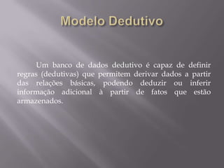 Um banco de dados dedutivo é capaz de definir
regras (dedutivas) que permitem derivar dados a partir
das relações básicas, podendo deduzir ou inferir
informação adicional à partir de fatos que estão
armazenados.
 