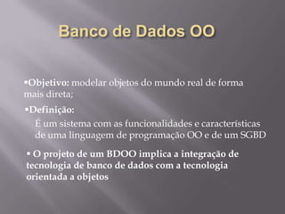 Objetivo: modelar objetos do mundo real de forma
mais direta;
É um sistema com as funcionalidades e características
de uma linguagem de programação OO e de um SGBD
Definição:
 O projeto de um BDOO implica a integração de
tecnologia de banco de dados com a tecnologia
orientada a objetos
 