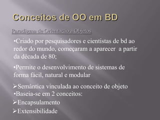 Paradigma de Orientação a Objetos
Encapsulamento
•Permite o desenvolvimento de sistemas de
forma fácil, natural e modular
•Criado por pesquisadores e cientistas de bd ao
redor do mundo, começaram a aparecer a partir
da década de 80;
Semântica vinculada ao conceito de objeto
•Baseia-se em 2 conceitos:
Extensibilidade
 