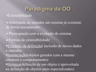 Preocupação com a evolução do sistema
•Extensibilidade
Habilidade de estender um sistema já existente
de forma transparente
Formas de extensibilidade:
Extensão da definição( inclusão de novos dados
e métodos
Instanciação(objetos gerados com a mesma
estrutura e comportamento)
Herança(definição de um objeto é aproveitada
na definição de objetos mais especializados)
 