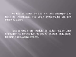 Modelo de banco de dados é uma descrição dos
tipos de informações que estão armazenadas em um
banco de dados.
Para construir um modelo de dados, usa-se uma
linguagem de modelagem de dados. Existem linguagens
textuais e linguagens gráficas.
 