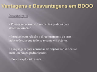 Desvantagens
• Poucos recursos de ferramentas gráficas para
desenvolvimento.
• Instável com relação a direcionamento de suas
aplicações, já que tudo se resume em objetos.
• Linguagem para consultas de objetos são difíceis e
nem um pouco padronizadas.
• Pouco explorado ainda.
 