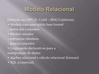 Definido em 1970 (E. Codd – IBM/Califórnia)
• Modelo com uma sólida base formal
– teoria dos conjuntos
• Modelo simples
– estruturas tabulares
– poucos conceitos
• Linguagens declarativas para a
manipulação de dados
• álgebra relacional e cálculo relacional (formais)
• SQL (comercial)
 